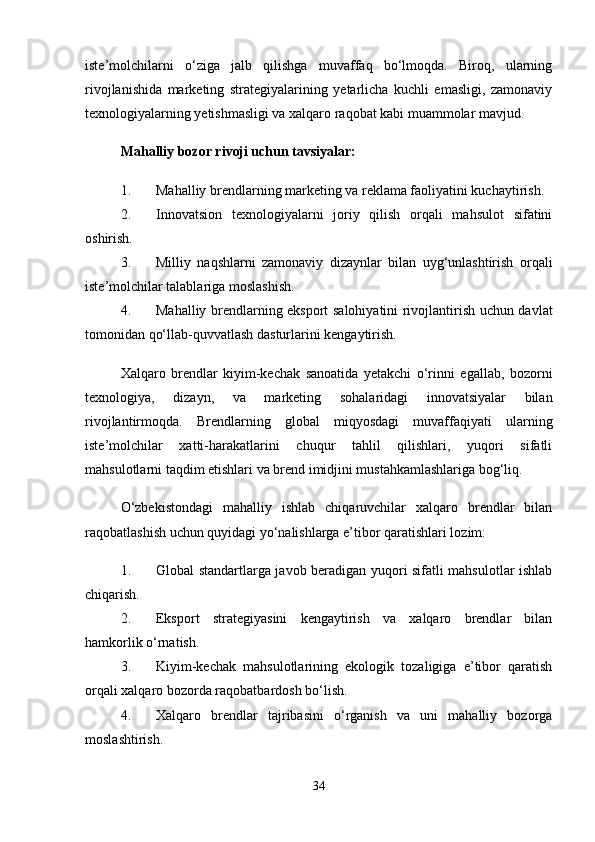 iste’molchilarni   o‘ziga   jalb   qilishga   muvaffaq   bo‘lmoqda.   Biroq,   ularning
rivojlanishida   marketing   strategiyalarining   yetarlicha   kuchli   emasligi,   zamonaviy
texnologiyalarning yetishmasligi va xalqaro raqobat kabi muammolar mavjud.
Mahalliy bozor rivoji uchun tavsiyalar:
1. Mahalliy brendlarning marketing va reklama faoliyatini kuchaytirish.
2. Innovatsion   texnologiyalarni   joriy   qilish   orqali   mahsulot   sifatini
oshirish.
3. Milliy   naqshlarni   zamonaviy   dizaynlar   bilan   uyg‘unlashtirish   orqali
iste’molchilar talablariga moslashish.
4. Mahalliy brendlarning eksport salohiyatini rivojlantirish uchun davlat
tomonidan qo‘llab-quvvatlash dasturlarini kengaytirish.
Xalqaro   brendlar   kiyim-kechak   sanoatida   yetakchi   o‘rinni   egallab,   bozorni
texnologiya,   dizayn,   va   marketing   sohalaridagi   innovatsiyalar   bilan
rivojlantirmoqda.   Brendlarning   global   miqyosdagi   muvaffaqiyati   ularning
iste’molchilar   xatti-harakatlarini   chuqur   tahlil   qilishlari,   yuqori   sifatli
mahsulotlarni taqdim etishlari va brend imidjini mustahkamlashlariga bog‘liq.
O‘zbekistondagi   mahalliy   ishlab   chiqaruvchilar   xalqaro   brendlar   bilan
raqobatlashish uchun quyidagi yo‘nalishlarga e’tibor qaratishlari lozim:
1. Global standartlarga javob beradigan yuqori sifatli mahsulotlar ishlab
chiqarish.
2. Eksport   strategiyasini   kengaytirish   va   xalqaro   brendlar   bilan
hamkorlik o‘rnatish.
3. Kiyim-kechak   mahsulotlarining   ekologik   tozaligiga   e’tibor   qaratish
orqali xalqaro bozorda raqobatbardosh bo‘lish.
4. Xalqaro   brendlar   tajribasini   o‘rganish   va   uni   mahalliy   bozorga
moslashtirish.
34 