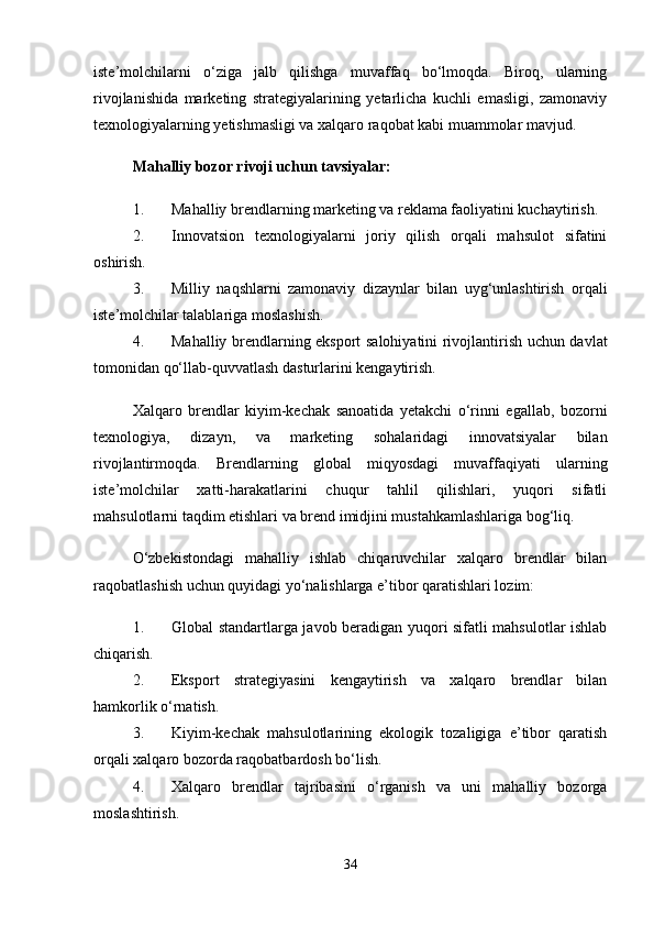 iste’molchilarni   o‘ziga   jalb   qilishga   muvaffaq   bo‘lmoqda.   Biroq,   ularning
rivojlanishida   marketing   strategiyalarining   yetarlicha   kuchli   emasligi,   zamonaviy
texnologiyalarning yetishmasligi va xalqaro raqobat kabi muammolar mavjud.
Mahalliy bozor rivoji uchun tavsiyalar:
1. Mahalliy brendlarning marketing va reklama faoliyatini kuchaytirish.
2. Innovatsion   texnologiyalarni   joriy   qilish   orqali   mahsulot   sifatini
oshirish.
3. Milliy   naqshlarni   zamonaviy   dizaynlar   bilan   uyg‘unlashtirish   orqali
iste’molchilar talablariga moslashish.
4. Mahalliy brendlarning eksport salohiyatini rivojlantirish uchun davlat
tomonidan qo‘llab-quvvatlash dasturlarini kengaytirish.
Xalqaro   brendlar   kiyim-kechak   sanoatida   yetakchi   o‘rinni   egallab,   bozorni
texnologiya,   dizayn,   va   marketing   sohalaridagi   innovatsiyalar   bilan
rivojlantirmoqda.   Brendlarning   global   miqyosdagi   muvaffaqiyati   ularning
iste’molchilar   xatti-harakatlarini   chuqur   tahlil   qilishlari,   yuqori   sifatli
mahsulotlarni taqdim etishlari va brend imidjini mustahkamlashlariga bog‘liq.
O‘zbekistondagi   mahalliy   ishlab   chiqaruvchilar   xalqaro   brendlar   bilan
raqobatlashish uchun quyidagi yo‘nalishlarga e’tibor qaratishlari lozim:
1. Global standartlarga javob beradigan yuqori sifatli mahsulotlar ishlab
chiqarish.
2. Eksport   strategiyasini   kengaytirish   va   xalqaro   brendlar   bilan
hamkorlik o‘rnatish.
3. Kiyim-kechak   mahsulotlarining   ekologik   tozaligiga   e’tibor   qaratish
orqali xalqaro bozorda raqobatbardosh bo‘lish.
4. Xalqaro   brendlar   tajribasini   o‘rganish   va   uni   mahalliy   bozorga
moslashtirish.
34