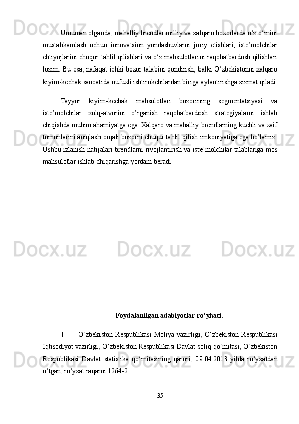 Umuman olganda, mahalliy brendlar milliy va xalqaro bozorlarda o‘z o‘rnini
mustahkamlash   uchun   innovatsion   yondashuvlarni   joriy   etishlari,   iste’molchilar
ehtiyojlarini chuqur tahlil qilishlari va o‘z mahsulotlarini raqobatbardosh qilishlari
lozim. Bu esa, nafaqat ichki bozor talabini qondirish, balki O‘zbekistonni xalqaro
kiyim-kechak sanoatida nufuzli ishtirokchilardan biriga aylantirishga xizmat qiladi.
Tayyor   kiyim-kechak   mahsulotlari   bozorining   segmentatsiyasi   va
iste’molchilar   xulq-atvorini   o’rganish   raqobatbardosh   strategiyalarni   ishlab
chiqishda muhim ahamiyatga ega. Xalqaro va mahalliy brendlarning kuchli va zaif
tomonlarini aniqlash orqali bozorni chuqur tahlil qilish imkoniyatiga ega bo’lamiz.
Ushbu izlanish natijalari brendlarni rivojlantirish va iste’molchilar talablariga mos
mahsulotlar ishlab chiqarishga yordam beradi.
Foydalanilgan adabiyotlar ro’yhati.
1. O‘zbekiston   Respublikasi   Moliya  vazirligi,  O‘zbekiston   Respublikasi
Iqtisodiyot vazirligi, O‘zbekiston Respublikasi Davlat soliq qo‘mitasi, O‘zbekiston
Respublikasi   Davlat   statistika   qo‘mitasining   qarori,   09.04.2013   yilda   ro‘yxatdan
o‘tgan, ro‘yxat raqami 1264-2
35
