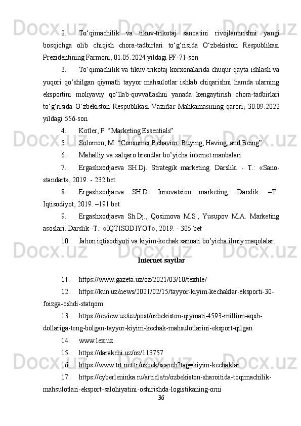 2. To‘qimachilik   va   tikuv-trikotaj   sanoatini   rivojlantirishni   yangi
bosqichga   olib   chiqish   chora-tadbirlari   to‘g‘risida   O‘zbekiston   Respublikasi
Prezidentining Farmoni, 01.05.2024 yildagi PF-71-son 
3. To‘qimachilik va tikuv-trikotaj korxonalarida chuqur qayta ishlash va
yuqori   qo‘shilgan   qiymatli   tayyor   mahsulotlar   ishlab   chiqarishni   hamda   ularning
eksportini   moliyaviy   qo‘llab-quvvatlashni   yanada   kengaytirish   chora-tadbirlari
to‘g‘risida   O‘zbekiston   Respublikasi   Vazirlar   Mahkamasining   qarori,   30.09.2022
yildagi 556-son
4. Kotler, P. “Marketing Essentials”
5. Solomon, M. “Consumer Behavior: Buying, Having, and Being”
6. Mahalliy va xalqaro brendlar bo’yicha internet manbalari.
7. Ergashxodjaeva   SH.Dj.   Strategik   marketing.   Darslik.   -   T.:   «Sano-
standart», 2019. - 232 bet. 
8. Ergashxodjaeva   SH.D.   Innovatsion   marketing.   Darslik.   –T.:
Iqtisodiyot, 2019. –191 bet. 
9. Ergashxodjaeva   Sh.Dj.,   Qosimova   M.S.,   Yusupov   M.A.   Marketing
asoslari. Darslik -T.: «IQTISODIYOT», 2019. - 305 bet
10. Jahon iqtisodiyoti va kiyim-kechak sanoati bo’yicha ilmiy maqolalar.
Internet saytlar
11. https://www.gazeta.uz/oz/2021/03/10/textile/
12. https://kun.uz/news/2021/02/15/tayyor-kiyim-kechaklar-eksporti-30-
foizga-oshdi-statqom
13. https://review.uz/uz/post/ozbekiston-qiymati-4593-million-aqsh-
dollariga-teng-bolgan-tayyor-kiyim-kechak-mahsulotlarini-eksport-qilgan
14. www.lex.uz.
15. https://darakchi.uz/oz/113757
16. https://www.trt.net.tr/uzbek/search?tag=kiyim-kechaklar
17. https://cyberleninka.ru/article/n/ozbekiston-sharoitida-toqimachilik-
mahsulotlari-eksport-salohiyatini-oshirishda-logistikaning-orni
36