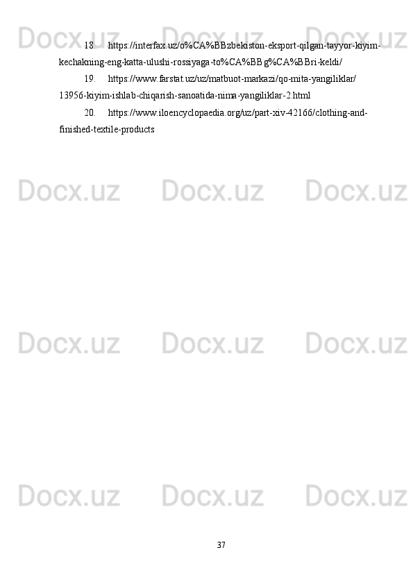 18. https://interfax.uz/o%CA%BBzbekiston-eksport-qilgan-tayyor-kiyim-
kechakning-eng-katta-ulushi-rossiyaga-to%CA%BBg%CA%BBri-keldi/
19. https://www.farstat.uz/uz/matbuot-markazi/qo-mita-yangiliklar/
13956-kiyim-ishlab-chiqarish-sanoatida-nima-yangiliklar-2.html
20. https://www.iloencyclopaedia.org/uz/part-xiv-42166/clothing-and-
finished-textile-products
37 