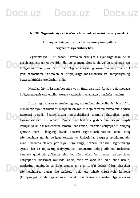 1-BOB. Segmentatsiya va iste’molchilar xulq-atvorini nazariy asoslari.
1.1. Segmentatsiya tushunchasi va uning tamoyillari
Segmentatsiya tushunchasi.
Segmentatsiya — bu bozorni iste'molchilarning xususiyatlariga ko'ra kichik
guruhlarga  ajratish  jarayonidir. Har  bir  segment   alohida ehtiyoj   va talablarga  ega
bo'lgan   mijozlar   guruhidan   iborat.   Segmentatsiyaning   asosiy   maqsadi   mahsulot
yoki   xizmatlarni   iste'molchilar   ehtiyojlariga   moslashtirish   va   kompaniyaning
bozorga kirishini osonlashtirishdir.
Masalan, kiyim-kechak bozorida yosh, jinsi, daromad darajasi yoki modaga
bo'lgan qiziqish kabi omillar asosida segmentatsiya amalga oshirilishi mumkin.
Bozor segmentatsiyasi marketingning eng muhim elementlaridan biri bo'lib,
mahsulotlar yoki xizmatlarni maqsadli iste'molchilarga samarali tarzda taklif qilish
imkonini   beradi.   Segmentatsiya   iste'molchilarni   ularning   ehtiyojlari,   xatti-
harakatlari   va   xususiyatlari   bo'yicha   guruhlashni   anglatadi.   Bu   jarayon   orqali
kompaniyalar   o'z   resurslarini   samarali   taqsimlab,   mijozlar   ehtiyojlarini   aniqroq
qondira   oladi.     Bugungi   kunda   bozorni   segmentlash   vositasi   orqali   aniq
iste’molchilar   guruhi   bo‘lgan   korxona   va   tashkilotlar   barqaror   rivojlanmoqda.
Ularni   bozorda   etakchi   pozitsiyani   egallashga,   bozorni   maqsadli   segmentlarga
ajratib,   har   bir   mijozning   ehtiyojini   har   tomonlama   tadqiq   etib,   uni   maksimal
darajada   qondirish   yo‘llarini   izlab   topishlari   sabab   bo‘lmoqda.   Iste’molchilar
ehtiyojlarini   maksimal   ravishda   tadqiq   etish   va   avvaldan   bilib   olish   uchun,
marketing   tadqiqotlariga   ko‘p   xarajat   qilishga   to‘g‘ri   keladi.   Ideal   sharoitda
iste’molchilarga   aynan   shu   mahsulot   yoki   uni   ishlab   chiqaruvchi   korxona
(kompaniya)   ishqiboziga   aylanishi   kerak,   shundagina   uni   mahsulotga   nisbatan
5 