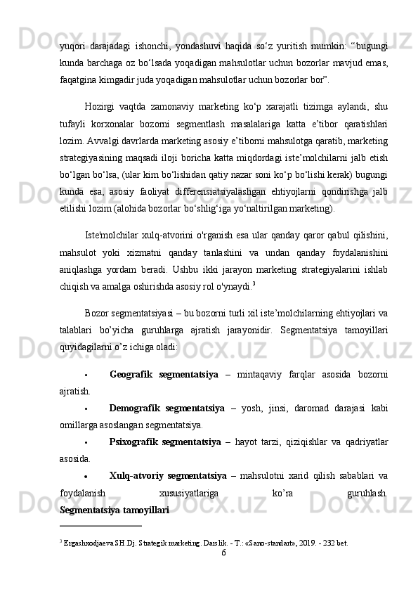 yuqori   darajadagi   ishonchi,   yondashuvi   haqida   so‘z   yuritish   mumkin:   “bugungi
kunda barchaga oz bo‘lsada yoqadigan mahsulotlar  uchun bozorlar mavjud emas,
faqatgina kimgadir juda yoqadigan mahsulotlar uchun bozorlar bor”.
Hozirgi   vaqtda   zamonaviy   marketing   ko‘p   xarajatli   tizimga   aylandi,   shu
tufayli   korxonalar   bozorni   segmentlash   masalalariga   katta   e’tibor   qaratishlari
lozim. Avvalgi davrlarda marketing asosiy e’tiborni mahsulotga qaratib, marketing
strategiyasining  maqsadi  iloji   boricha   katta  miqdordagi  iste’molchilarni   jalb  etish
bo‘lgan bo‘lsa, (ular kim bo‘lishidan qatiy nazar soni ko‘p bo‘lishi kerak) bugungi
kunda   esa,   asosiy   faoliyat   differensiatsiyalashgan   ehtiyojlarni   qondirishga   jalb
etilishi lozim (alohida bozorlar bo‘shlig‘iga yo‘naltirilgan marketing).
Iste'molchilar   xulq-atvorini   o'rganish   esa   ular   qanday   qaror   qabul   qilishini,
mahsulot   yoki   xizmatni   qanday   tanlashini   va   undan   qanday   foydalanishini
aniqlashga   yordam   beradi.   Ushbu   ikki   jarayon   marketing   strategiyalarini   ishlab
chiqish va amalga oshirishda asosiy rol o'ynaydi. 3
Bozor segmentatsiyasi – bu bozorni turli xil iste’molchilarning ehtiyojlari va
talablari   bo’yicha   guruhlarga   ajratish   jarayonidir.   Segmentatsiya   tamoyillari
quyidagilarni o’z ichiga oladi:
 Geografik   segmentatsiya   –   mintaqaviy   farqlar   asosida   bozorni
ajratish.
 Demografik   segmentatsiya   –   yosh,   jinsi,   daromad   darajasi   kabi
omillarga asoslangan segmentatsiya.
 Psixografik   segmentatsiya   –   hayot   tarzi,   qiziqishlar   va   qadriyatlar
asosida.
 Xulq-atvoriy   segmentatsiya   –   mahsulotni   xarid   qilish   sabablari   va
foydalanish   xususiyatlariga   ko’ra   guruhlash.
Segmentatsiya tamoyillari
3
 Ergashxodjaeva SH.Dj. Strategik marketing. Darslik. - T.: «Sano-standart», 2019. - 232 bet. 
6 