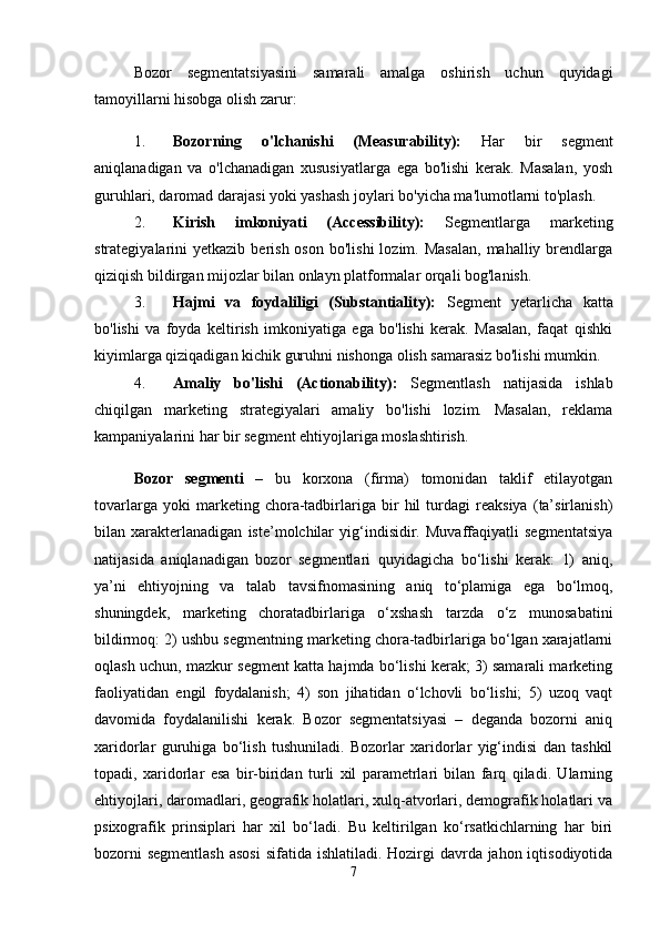 Bozor   segmentatsiyasini   samarali   amalga   oshirish   uchun   quyidagi
tamoyillarni hisobga olish zarur:
1. Bozorning   o'lchanishi   (Measurability):   Har   bir   segment
aniqlanadigan   va   o'lchanadigan   xususiyatlarga   ega   bo'lishi   kerak.   Masalan,   yosh
guruhlari, daromad darajasi yoki yashash joylari bo'yicha ma'lumotlarni to'plash.
2. Kirish   imkoniyati   (Accessibility):   Segmentlarga   marketing
strategiyalarini  yetkazib  berish  oson  bo'lishi   lozim. Masalan,   mahalliy brendlarga
qiziqish bildirgan mijozlar bilan onlayn platformalar orqali bog'lanish.
3. Hajmi   va   foydaliligi   (Substantiality):   Segment   yetarlicha   katta
bo'lishi   va   foyda   keltirish   imkoniyatiga   ega   bo'lishi   kerak.   Masalan,   faqat   qishki
kiyimlarga qiziqadigan kichik guruhni nishonga olish samarasiz bo'lishi mumkin.
4. Amaliy   bo'lishi   (Actionability):   Segmentlash   natijasida   ishlab
chiqilgan   marketing   strategiyalari   amaliy   bo'lishi   lozim.   Masalan,   reklama
kampaniyalarini har bir segment ehtiyojlariga moslashtirish.
Bozor   segmenti   –   bu   korxona   (firma)   tomonidan   taklif   etilayotgan
tovarlarga   yoki   marketing   chora-tadbirlariga   bir   hil   turdagi   reaksiya   (ta’sirlanish)
bilan   xarakterlanadigan   iste’molchilar   yig‘indisidir.   Muvaffaqiyatli   segmentatsiya
natijasida   aniqlanadigan   bozor   segmentlari   quyidagicha   bo‘lishi   kerak:   1)   aniq,
ya’ni   ehtiyojning   va   talab   tavsifnomasining   aniq   to‘plamiga   ega   bo‘lmoq,
shuningdek,   marketing   choratadbirlariga   o‘xshash   tarzda   o‘z   munosabatini
bildirmoq: 2) ushbu segmentning marketing chora-tadbirlariga bo‘lgan xarajatlarni
oqlash uchun, mazkur segment katta hajmda bo‘lishi kerak; 3) samarali marketing
faoliyatidan   engil   foydalanish;   4)   son   jihatidan   o‘lchovli   bo‘lishi;   5)   uzoq   vaqt
davomida   foydalanilishi   kerak.   Bozor   segmentatsiyasi   –   deganda   bozorni   aniq
xaridorlar   guruhiga   bo‘lish   tushuniladi.   Bozorlar   xaridorlar   yig‘indisi   dan   tashkil
topadi,   xaridorlar   esa   bir-biridan   turli   xil   parametrlari   bilan   farq   qiladi.   Ularning
ehtiyojlari, daromadlari, geografik holatlari, xulq-atvorlari, demografik holatlari va
psixografik   prinsiplari   har   xil   bo‘ladi.   Bu   keltirilgan   ko‘rsatkichlarning   har   biri
bozorni  segmentlash  asosi  sifatida ishlatiladi. Hozirgi  davrda jahon iqtisodiyotida
7 