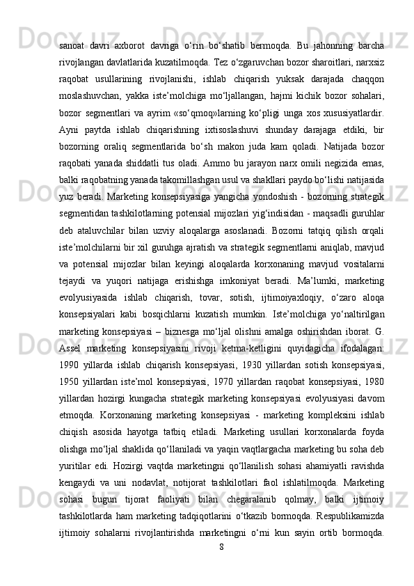 sanoat   davri   axborot   davriga   o‘rin   bo‘shatib   bermoqda.   Bu   jahonning   barcha
rivojlangan davlatlarida kuzatilmoqda. Tez o‘zgaruvchan bozor sharoitlari, narxsiz
raqobat   usullarining   rivojlanishi,   ishlab   chiqarish   yuksak   darajada   chaqqon
moslashuvchan,   yakka   iste’molchiga   mo‘ljallangan,   hajmi   kichik   bozor   sohalari,
bozor   segmentlari   va   ayrim   «so‘qmoq»larning   ko‘pligi   unga   xos   xususiyatlardir.
Ayni   paytda   ishlab   chiqarishning   ixtisoslashuvi   shunday   darajaga   etdiki,   bir
bozorning   oraliq   segmentlarida   bo‘sh   makon   juda   kam   qoladi.   Natijada   bozor
raqobati   yanada   shiddatli   tus   oladi.   Ammo   bu   jarayon   narx   omili   negizida   emas,
balki raqobatning yanada takomillashgan usul va shakllari paydo bo‘lishi natijasida
yuz   beradi.   Marketing   konsepsiyasiga   yangicha   yondoshish   -   bozorning   strategik
segmentidan tashkilotlarning potensial mijozlari yig‘indisidan - maqsadli guruhlar
deb   ataluvchilar   bilan   uzviy   aloqalarga   asoslanadi.   Bozorni   tatqiq   qilish   orqali
iste’molchilarni bir xil guruhga ajratish va strategik segmentlarni aniqlab, mavjud
va   potensial   mijozlar   bilan   keyingi   aloqalarda   korxonaning   mavjud   vositalarni
tejaydi   va   yuqori   natijaga   erishishga   imkoniyat   beradi.   Ma’lumki,   marketing
evolyusiyasida   ishlab   chiqarish,   tovar,   sotish,   ijtimoiyaxloqiy,   o‘zaro   aloqa
konsepsiyalari   kabi   bosqichlarni   kuzatish   mumkin.   Iste’molchiga   yo‘naltirilgan
marketing   konsepsiyasi   –   biznesga   mo‘ljal   olishni   amalga   oshirishdan   iborat.   G.
Assel   marketing   konsepsiyasini   rivoji   ketma-ketligini   quyidagicha   ifodalagan:
1990   yillarda   ishlab   chiqarish   konsepsiyasi,   1930   yillardan   sotish   konsepsiyasi,
1950   yillardan   iste’mol   konsepsiyasi,   1970   yillardan   raqobat   konsepsiyasi,   1980
yillardan   hozirgi   kungacha   strategik   marketing   konsepsiyasi   evolyusiyasi   davom
etmoqda.   Korxonaning   marketing   konsepsiyasi   -   marketing   kompleksini   ishlab
chiqish   asosida   hayotga   tatbiq   etiladi.   Marketing   usullari   korxonalarda   foyda
olishga mo‘ljal shaklida qo‘llaniladi va yaqin vaqtlargacha marketing bu soha deb
yuritilar   edi.   Hozirgi   vaqtda   marketingni   qo‘llanilish   sohasi   ahamiyatli   ravishda
kengaydi   va   uni   nodavlat,   notijorat   tashkilotlari   faol   ishlatilmoqda.   Marketing
sohasi   bugun   tijorat   faoliyati   bilan   chegaralanib   qolmay,   balki   ijtimoiy
tashkilotlarda   ham   marketing   tadqiqotlarini   o‘tkazib   bormoqda.   Respublikamizda
ijtimoiy   sohalarni   rivojlantirishda   marketingni   o‘rni   kun   sayin   ortib   bormoqda.
8