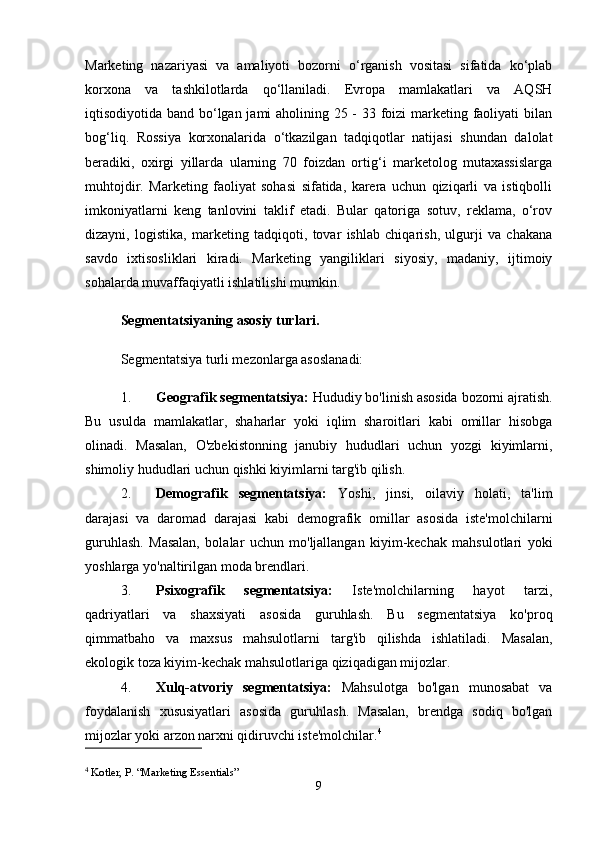 Marketing   nazariyasi   va   amaliyoti   bozorni   o‘rganish   vositasi   sifatida   ko‘plab
korxona   va   tashkilotlarda   qo‘llaniladi.   Evropa   mamlakatlari   va   AQSH
iqtisodiyotida band bo‘lgan jami aholining 25 - 33 foizi marketing faoliyati  bilan
bog‘liq.   Rossiya   korxonalarida   o‘tkazilgan   tadqiqotlar   natijasi   shundan   dalolat
beradiki,   oxirgi   yillarda   ularning   70   foizdan   ortig‘i   marketolog   mutaxassislarga
muhtojdir.   Marketing   faoliyat   sohasi   sifatida,   karera   uchun   qiziqarli   va   istiqbolli
imkoniyatlarni   keng   tanlovini   taklif   etadi.   Bular   qatoriga   sotuv,   reklama,   o‘rov
dizayni,   logistika,   marketing   tadqiqoti,   tovar   ishlab   chiqarish,   ulgurji   va   chakana
savdo   ixtisosliklari   kiradi.   Marketing   yangiliklari   siyosiy,   madaniy,   ijtimoiy
sohalarda muvaffaqiyatli ishlatilishi mumkin.
Segmentatsiyaning asosiy turlari.
Segmentatsiya turli mezonlarga asoslanadi:
1. Geografik segmentatsiya:  Hududiy bo'linish asosida bozorni ajratish.
Bu   usulda   mamlakatlar,   shaharlar   yoki   iqlim   sharoitlari   kabi   omillar   hisobga
olinadi.   Masalan,   O'zbekistonning   janubiy   hududlari   uchun   yozgi   kiyimlarni,
shimoliy hududlari uchun qishki kiyimlarni targ'ib qilish.
2. Demografik   segmentatsiya:   Yoshi,   jinsi,   oilaviy   holati,   ta'lim
darajasi   va   daromad   darajasi   kabi   demografik   omillar   asosida   iste'molchilarni
guruhlash.   Masalan,   bolalar   uchun   mo'ljallangan   kiyim-kechak   mahsulotlari   yoki
yoshlarga yo'naltirilgan moda brendlari.
3. Psixografik   segmentatsiya:   Iste'molchilarning   hayot   tarzi,
qadriyatlari   va   shaxsiyati   asosida   guruhlash.   Bu   segmentatsiya   ko'proq
qimmatbaho   va   maxsus   mahsulotlarni   targ'ib   qilishda   ishlatiladi.   Masalan,
ekologik toza kiyim-kechak mahsulotlariga qiziqadigan mijozlar.
4. Xulq-atvoriy   segmentatsiya:   Mahsulotga   bo'lgan   munosabat   va
foydalanish   xususiyatlari   asosida   guruhlash.   Masalan,   brendga   sodiq   bo'lgan
mijozlar yoki arzon narxni qidiruvchi iste'molchilar. 4
4
 Kotler, P. “Marketing Essentials”
9 