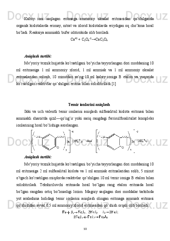 Kalsiy   ioni   saqlagan   eritmaga   ammoniy   oksalat   eritmasidan   qo’shilganda
organik kislotalarda erimay, nitrat va xlorid kislotalarda eriydigan oq cho’kma hosil
bo’ladi. Reaksiya ammiakli bufer ishtirokida olib boriladi.
Ca +2
  + C
2 O
4 -2
→CaC
2 O
4
Aniqlash tartibi:
Me’yoriy texnik hujjatda ko’rsatilgani bo’yicha tayyorlangan dori moddaning 10
ml   eritmasiga   1   ml   ammoniy   xlorid,   1   ml   ammiak   va   1   ml   ammoniy   oksalat
eritmalaridan   solinib,   10   minutdan   so’ng   10   ml   kalsiy   ioniga   В   etalon   va   yuqorida
ko’rsatilgan reaktivlar qo’shilgan eritma bilan solishtiriladi.[1]
Temir ionlarini aniqlash
Ikki   va   uch   valentli   temir   ionlarini   aniqlash   sulfasalitsil   kislota   eritmasi   bilan
ammiakli   sharoitda   qizil—qo’ng’ir   yoki   sariq   rangdagi   ferrisulfosalitsilat   kompleks
ionlarining hosil bo’lishiga asoslangan.
Aniqlash tartibi:
Me’yoriy texnik hujjatda ko’rsatilgani bo’yicha tayyorlangan dori moddaning 10
ml eritmasiga 2 ml sulfasalitsil kislota va 1 ml ammiak eritmalaridan solib, 5 minut
o’tgach ko’rsatilgan miqdorda reaktivlar qo’shilgan 10 ml temir ioniga  В  etalon bilan
solishtiriladi.   Tekshiriluvchi   eritmada   hosil   bo’lgan   rang   etalon   eritmada   hosil
bo’lgan   rangdan   ortiq   bo’lmasligi   lozim.   Magniy   saqlagan   dori   moddalar   tarkibida
yot   aralashma   holidagi   temir   ionlarini   aniqlash   olingan   eritmaga   ammiak   eritmasi
qo’shishdan avval 0,5 ml ammoniy xlorid eritmasidan qo’shish orqali olib boriladi.
10 