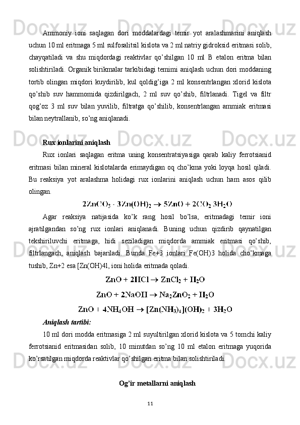 Ammoniy   ioni   saqlagan   dori   moddalardagi   temir   yot   aralashmasini   aniqlash
uchun 10 ml eritmaga 5 ml sulfosalitsil kislota va 2 ml natriy gidroksid eritmasi solib,
chayqatiladi   va   shu   miqdordagi   reaktivlar   qo’shilgan   10   ml   В   etalon   eritma   bilan
solishtiriladi. Organik birikmalar tarkibidagi temimi aniqlash uchun dori moddaning
tortib   olingan   miqdori   kuydirilib,   kul   qoldig’iga   2   ml   konsentrlangan   xlorid   kislota
qo’shib   suv   hammomida   qizdirilgach,   2   ml   suv   qo’shib,   filtrlanadi.   Tigel   va   filtr
qog’oz   3   ml   suv   bilan   yuvilib,   filtratga   qo’shilib,   konsentrlangan   ammiak   eritmasi
bilan neytrallanib, so’ng aniqlanadi.
Rux ionlarini aniqlash
Rux   ionlari   saqlagan   eritma   uning   konsentratsiyasiga   qarab   kaliy   ferrotsianid
eritmasi  bilan mineral  kislotalarda  erimaydigan  oq cho’kma yoki  loyqa hosil  qiladi.
Bu   reaksiya   yot   aralashma   holidagi   rux   ionlarini   aniqlash   uchun   ham   asos   qilib
olingan.
Agar   reaksiya   natijasida   ko’k   rang   hosil   bo’lsa,   eritmadagi   temir   ioni
ajratilgandan   so’ng   rux   ionlari   aniqlanadi.   Buning   uchun   qizdirib   qaynatilgan
tekshiriluvchi   eritmaga,   hidi   seziladigan   miqdorda   ammiak   eritmasi   qo’shib,
filtrlangach,   aniqlash   bajariladi.   Bunda   Fe+3   ionlari   Fe(OH)3   holida   cho’kmaga
tushib, Zn+2 esa [Zn(OH)4l, ioni holida eritmada qoladi.
Aniqlash tartibi:
10 ml dori modda eritmasiga 2 ml suyultirilgan xlorid kislota va 5 tomchi kaliy
ferrotsianid   eritmasidan   solib,   10   minutdan   so’ng   10   ml   etalon   eritmaga   yuqorida
ko’rsatilgan miqdorda reaktivlar qo’shilgan eritma bilan solishtiriladi.
Og ’ ir metallarni aniqlash
11 