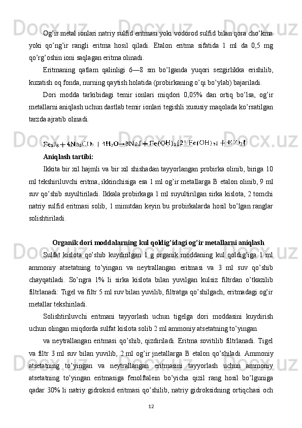 Og’ir metal ionlari natriy sulfid eritmasi yoki vodorod sulfid bilan qora cho’kma
yoki   qo’ng’ir   rangli   eritma   hosil   qiladi.   Etalon   eritma   sifatida   1   ml   da   0,5   mg
qo’rg’oshin ioni saqlagan eritma olinadi.
Eritmaning   qatlam   qalinligi   6—8   sm   bo’lganda   yuqori   sezgirlikka   erishilib,
kuzatish oq fonda, nurning qaytish holatida (probirkaning o’qi bo’ylab) bajariladi.
Dori   modda   tarkibidagi   temir   ionlari   miqdori   0,05%   dan   ortiq   bo’lsa,   og’ir
metallarni aniqlash uchun dastlab temir ionlari tegishli xususiy maqolada ko’rsatilgan
tarzda ajratib olinadi.
Aniqlash tartibi:
Ikkita bir xil hajmli va bir xil shishadan tayyorlangan probirka olinib, biriga 10
ml tekshiriluvchi eritma, ikkinchisiga esa 1 ml og’ir metallarga  В  etalon olinib, 9 ml
suv qo’shib suyultiriladi. Ikkala probirkaga 1 ml suyultirilgan sirka kislota, 2 tomchi
natriy sulfid eritmasi solib, 1 minutdan keyin bu probirkalarda hosil bo’lgan ranglar
solishtiriladi.
Organik dori moddalarning kul qoldig ’ idagi og ’ ir metallarni aniqlash
Sulfat   kislota   qo’shib   kuydirilgan   1   g   organik   moddaning   kul   qoldig’iga   1   ml
ammoniy   atsetatning   to’yingan   va   neytrallangan   eritmasi   va   3   ml   suv   qo’shib
chayqatiladi.   So’ngra   1%   li   sirka   kislota   bilan   yuvilgan   kulsiz   filtrdan   o’tkazilib
filtrlanadi: Tigel va filtr 5 ml suv bilan yuvilib, filtratga qo’shilgach, eritmadagi og’ir
metallar tekshiriladi.
Solishtiriluvchi   eritmani   tayyorlash   uchun   tigelga   dori   moddasini   kuydirish
uchun olingan miqdorda sulfat kislota solib 2 ml ammoniy atsetatning to’yingan
va  neytrallangan  eritmasi  qo’shib,  qizdiriladi.   Eritma   sovitilib  filtrlanadi.   Tigel
va filtr 3 ml suv bilan yuvilib, 2 ml og’ir jnetallarga   В   etalon qo’shiladi. Ammoniy
atsetatning   to’yingan   va   neytrallangan   eritmasini   tayyorlash   uchun   ammoniy
atsetatning   to’yingan   eritmasiga   fenolftalein   bo’yicha   qizil   rang   hosil   bo’lguniga
qadar 30% li natriy gidroksid eritmasi qo’shilib, natriy gidroksidning ortiqchasi  och
12 