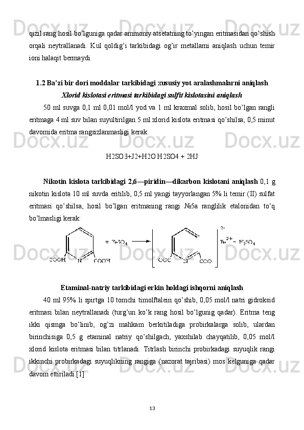 qizil rang hosil bo’lguniga qadar ammoniy atsetatning to’yingan eritmasidan qo’shish
orqali   neytrallanadi.   Kul   qoldig’i   tarkibidagi   og’ir   metallarni   aniqlash   uchun   temir
ioni halaqit bermaydi.
1.2 Ba ’ zi bir dori moddalar tarkibidagi  x ususiy yot aralashmalarni aniqlash
Xlorid kislotasi eritmasi tarkibidagi sulfit kislotasini aniqlash
50 ml suvga 0,1 ml 0,01 mol/l yod va 1 ml kraxmal  solib, hosil bo’lgan rangli
eritmaga 4 ml suv bilan suyultirilgan 5 ml xlorid kislota eritmasi qo’shilsa, 0,5 minut
davomida eritma rangsizlanmasligi kerak.
H2SO3+J2+H2O H2SO4 + 2HJ
Nikotin kislota tarkibidagi 2,6 — piridin — dikarbon   kislotani aniqlash   0,1 g
nikotin kislota 10 ml suvda eritilib, 0,5 ml yangi tayyorlangan 5% li temir (II) sulfat
eritmasi   qo’shilsa,   hosil   bo’lgan   eritmaning   rangi   №5a   ranglilik   etalonidan   to’q
bo’lmasligi kerak:
Etaminal-natriy tarkibidagi erkin holdagi ishqorni aniqlash
40 ml 95% li spirtga 10 tomchi timolftalein qo’shib, 0,05 mol/l natri gidroksid
eritmasi   bilan   neytrallanadi   (turg’un   ko’k   rang   hosil   bo’lgunig   qadar).   Eritma   teng
ikki   qismga   bo’linib,   og’zi   mahkam   berkitiladiga   probirkalarga   solib,   ulardan
birinchisiga   0,5   g   etaminal   natriy   qo’shilgach,   yaxshilab   chayqatilib,   0,05   mol/l
xlorid   kislota   eritmasi   bilan   titrlanadi.   Titrlash   birinchi   probirkadagi   suyuqlik   rangi
ikkinchi   probirkadagi   suyuqlikning   rangiga   (nazorat   tajribasi)   mos   kelguniga   qadar
davom ettiriladi.[1]
13 