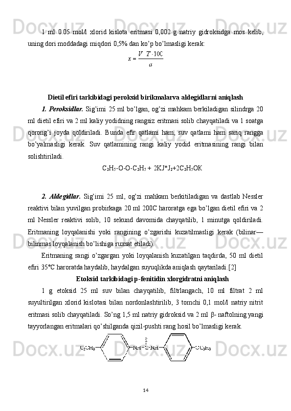 1   ml   0.05   mol/l   xlorid   kislota   eritmasi   0,002   g   natriy   gidroksidga   mos   kelib,
uning dori moddadagi miqdori 0,5% dan ko’p bo’lmasligi kerak:
Dietil efiri tarkibidagi peroksid birikmalarva aldegidlarni aniqlash
1. Peroksidlar.   Sig’imi 25 ml bo’lgan, og’zi mahkam berkiladigan silindrga 20
ml dietil efiri va 2 ml kaliy yodidning rangsiz eritmasi solib chayqatiladi va 1 soatga
qorong’i   joyda   qoldiriladi.   Bunda   efir   qatlami   ham,   suv   qatlami   ham   sariq   rangga
bo’yalmasligi   kerak.   Suv   qatlamining   rangi   kaliy   yodid   eritmasining   rangi   bilan
solishtiriladi.
C
2 H
5 -O-O-C
2 H
5   + 2KJ*J
2 +2C
2 H
5 O К
2.   Aldegidlar.   Sig’imi   25   ml,   og’zi   mahkam   berkitiladigan   va   dastlab   Nessler
reaktivi bilan yuvilgan probirkaga 20 ml 200C haroratga ega bo’lgan dietil efiri va 2
ml   Nessler   reaktivi   solib,   10   sekund   davomida   chayqatilib,   1   minutga   qoldiriladi.
Eritmaning   loyqalanishi   yoki   rangining   o’zgarishi   kuzatilmasligi   kerak   (bilinar—
bilinmas loyqalanish bo’lishiga ruxsat etiladi).
Eritmaning   rangi   o’zgargan   yoki   loyqalanish   kuzatilgan   taqdirda,   50   ml   dietil
efiri 35°C haroratda haydalib, haydalgan suyuqlikda aniqlash qaytariladi.[2]
Etoksid tarkibidagi p-fenitidin xlorgidratni aniqlash
1   g   etoksid   25   ml   suv   bilan   chayqatilib,   filtrlangach,   10   ml   filtrat   2   ml
suyultirilgan   xlorid   kislotasi   bilan   nordonlashtirilib,   3   tomchi   0,1   mol/l   natriy   nitrit
eritmasi solib chayqatiladi. So’ng 1,5 ml natriy gidroksid va 2 ml  β - naftolning yangi
tayyorlangan eritmalari qo’shilganda qizil-pushti rang hosil bo’lmasligi kerak.
14 