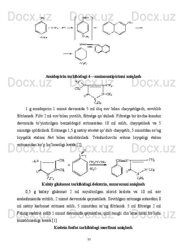 Amidopirin tarkibidagi 4 — aminoantipirinni aniqlash
1   g   amidopirin   1   minut   davomida   5   ml   iliq   suv   bilan   chayqatilgach,   sovitilib
filtrlanadi. Filtr 2 ml suv bilan yuvilib, filtratga qo’shiladi. Filtratga bir kecha-kunduz
davomida   to’yintirilgan   benzaldegid   eritmasidan   10   ml   solib,   chayqatiladi   va   5
minutga qoldiriladi. Eritmaga 1,5 g natriy atsetat qo’shib chayqatib, 5 minutdan so’ng
loyqalik   etaloni   №4   bilan   solishtiriladi.   Tekshiriluvchi   eritma   loyqaligi   etalon
eritmasidan ko’p bo’lmasligi kerak.[2]
Kalsiy glukonat tarkibidagi dekstrin, saxarozani aniqlash
0,5   g   kalsiy   glukonat   2   ml   suyultirilgan   xlorid   kislota   va   10   ml   suv
aralashmasida eritilib, 2 minut davomida qaynatiladi. Sovitilgan eritmaga astasekin 8
ml   natriy   karbonat   eritmasi   solib,   5   minutdan   so’ng   filtrlandi.   5   ml   filtratga   2   ml
Feling reaktivi solib 1 minut davomida qaynatilsa, qizil rangli cho’kma hosil bo’lishi
kuzatilmasligi kerak.[1]
Kodein fosfat tarkibidagi morfinni aniqlash
15 