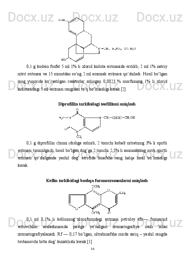 0,1 g kodein fosfat 5 ml 1% li xlorid kislota eritmasida eritilib, 2 ml 1% natriy
nitrit eritmasi va 15 minutdan so’ng 2 ml ammiak eritmasi qo’shiladi. Hosil bo’lgan
rang   yuqorida   ko’rsatilgan   reaktivlar   solingan   0,0023   %   morfinning   1%   li   xlorid
kislotasidagi 5 ml eritmasi rangidan to’q bo’lmasligi kerak.[2]
Diprofillin tarkibidagi teofillinni aniqlash
0,1  g   diprofillin  chinni   idishga   solinib,  2   tomchi   kobalt   nitratning   3%   li   spirtli
eritmasi tomizilgach, hosil bo’lgan dog’ga 2 tomchi 2,5% li ammiakning suvli-spirtli
eritmasi   qo’shilganda   yashil   dog’   atrofida   binafsha   rang   halqa   hosil   bo’lmasligi
kerak.
Kellin tarkibidagi boshqa furanoxromonlarni aniqlash
0,1   ml   0,1%   li   kellinning   xloroformdagi   eritmasi   petroley   efir—   formamid
erituvchilar   aralashmasida   pastga   yo’nalgan   xromatografiya   usuli   bilan
xromatografiyalanadi. Rf — 0,17 bo’lgan, ultrabinafsha nurda sariq – yashil  rangda
tovlanuvchi bitta dog’ kuzatilishi kerak.[1]
16 