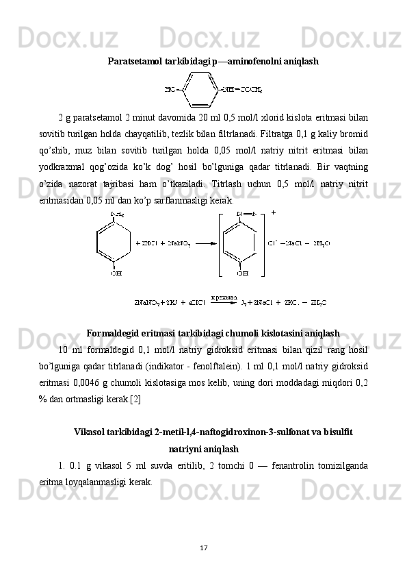 Paratsetamol tarkibidagi p — aminofenolni aniqlash
2 g paratsetamol 2 minut davomida 20 ml 0,5 mol/l xlorid kislota eritmasi bilan
sovitib turilgan holda chayqatilib, tezlik bilan filtrlanadi. Filtratga 0,1 g kaliy bromid
qo’shib,   muz   bilan   sovitib   turilgan   holda   0,05   mol/l   natriy   nitrit   eritmasi   bilan
yodkraxmal   qog’ozida   ko’k   dog’   hosil   bo’lguniga   qadar   titrlanadi.   Bir   vaqtning
o’zida   nazorat   tajribasi   ham   o’tkaziladi.   Titrlash   uchun   0,5   mol/l   natriy   nitrit
eritmasidan 0,05 ml dan ko’p sarflanmasligi kerak.
Formaldegid eritmasi tarkibidagi chumoli kislotasini aniqlash
10   ml   formaldegid   0,1   mol/l   natriy   gidroksid   eritmasi   bilan   qizil   rang   hosil
bo’lguniga qadar titrlanadi (indikator - fenolftalein). 1 ml 0,1 mol/l natriy gidroksid
eritmasi  0,0046 g chumoli kislotasiga mos kelib, uning dori moddadagi miqdori 0,2
% dan ortmasligi kerak.[2]
Vikasol tarkibidagi 2-metil-l,4-naftogidroxinon-3-sulfonat va bisulfit
natriyni aniqlash
1.   0.1   g   vikasol   5   ml   suvda   eritilib,   2   tomchi   0   —   fenantrolin   tomizilganda
eritma loyqalanmasligi kerak.
17 