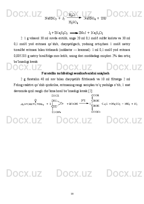 2. 1 g vikasol 30 ml suvda eritilib, unga 20 ml 0,1 mol/l sulfat kislota va 30 ml
0,1   mol/l   yod   eritmasi   qo’shib,   chayqatilgach,   yodning   ortiqchasi   1   mol/l   natriy
tiosulfat eritmasi bilan titrlanadi (indikator — kraxmal). 1 ml 0,1 mol/l yod eritmasi
0,005203 g natriy bisulfidga mos kelib, uning dori moddadagi miqdori 2% dan ortiq
bo’lmasligi kerak.
Furatsilin tarkibidagi semikarbazidni aniqlash
2   g   furatsilin   40   ml   suv   bilan   chayqatilib   filtrlanadi   va   10   ml   filtratga   2   ml
Feling reaktivi qo’shib qizdirilsa, eritmaning rangi sariqdan to’q yashilga o’tib, 1 soat
davomida qizil rangli cho’kma hosil bo’lmasligi kerak.[2]
18 