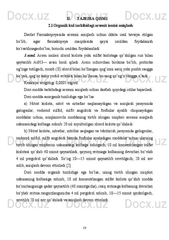 II. TAJRIBA QISMI
2.1 Organik kul tarkibidagi arsenit ionini aniqlash
Davlat   Farmakopeyasida   arsenni   aniqlash   uchun   ikkita   usul   tavsiya   etilgan
bo’lib,   agar   farmakopeya   maqolasida   qaysi   usuldan   foydalanish
ko’rsatilmaganbo’lsa, birinchi usuldan foydalaniladi:
1-usul.   Arsen   ionlari   xlorid   kislota   yoki   sulfat   kislotaga   qo’shilgan   rux   bilan
qaytarilib   AsH3—   arsin   hosil   qiladi.   Arsin   uchuvchan   birikma   bo’lib,   probirka
og’ziga tutilgach, simob (II) xlorid bilan ho’llangan qog’ozni sariq yoki pushti rangga
bo’yab, qog’oz kaliy yodid eritmasi bilan ho’llansa, bu rang qo’ng’ir rangga o’tadi.
Reaksiya sezgirligi 0,0005 mg/ml.
Dori modda tarkibidagi arsenni aniqlash uchun dastlab quyidagi ishlar bajariladi.
Dori modda anorganik tuzilishga ega bo’lsa:
a)   Nitrat   kislota,   nitrit   va   nitratlar   saqlamaydigan   va   aniqlash   jarayonida
galogenlar,   vodorod   sulfid,   sulfit   angidridi   va   fosfinlar   ajralib   chiqmaydigan
moddalar   uchun,   aniqlanuvchi   moddaning   tortib   olingan   miqdori   arsenni   aniqlash
uskunasidagi kolbaga solinib 20 ml suyultirilgan xlorid kislota qo’shiladi.
b) Nitrat kislota, nitratlar, nitritlar saqlagan va tekshirish jarayonida galogenlar,
vodorod sulfid, sulfit angidridi hamda fosfinlar ajraladigan moddalar uchun ularning
tortib olingan miqdorini  uskunadagi  kolbaga solingach, 10 ml  konsentrlangan sulfat
kislotasi qo’shib 40 minut qaynatiladi, qaynoq eritmaga kolbaning devorlari bo’vlab
4   ml   pergidrol   qo’shiladi.   So’ng   10—15   minut   qaynatilib   sovitilgach,   20   ml   suv
solib, aniqlash davom ettiriladi.[2]
Dori   modda   organik   tuzilishga   ega   bo’lsa,   uning   tortib   olingan   miqdori
uskunaning   kolbasiga   solinib,   10   ml   konsentrlangan   sulfat   kislota   qo’shib   modda
ko’mirlanguniga qadar qaynatilib (40 minutgacha), issiq eritmaga kolbaning devorlari
bo’ylab eritma rangsizlangunicha 4 ml pergidrol solinib, 10—15 minut qizdirilgach,
sovitilib 20 ml suv qo’shiladi va aniqlash davom ettiriladi. 
19 