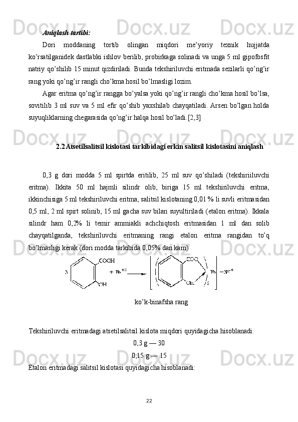 Aniqlash tartibi:
Dori   moddaning   tortib   olingan   miqdori   me’yoriy   texnik   hujjatda
ko’rsatilganidek dastlabki ishlov berilib, probirkaga solinadi va unga 5 ml gipofosfit
natriy qo’shilib 15 minut qizdiriladi. Bunda tekshiriluvchi eritmada sezilarli qo’ng’ir
rang yoki qo’ng’ir rangli cho’kma hosil bo’lmasligi lozim.
Agar eritma qo’ng’ir rangga bo’yalsa yoki qo’ng’ir rangli cho’kma hosil bo’lsa,
sovitilib  3  ml   suv  va  5  ml  efir  qo’shib  yaxshilab  chayqatiladi.  Arsen   bo’lgan  holda
suyuqliklarning chegarasida qo’ng’ir halqa hosil bo’ladi.[2,3]
2.2 Atsetilsalitsil kislotasi tarkibidagi erkin salitsil kislotasini aniqlash
0,3   g   dori   modda   5   ml   spirtda   eritilib,   25   ml   suv   qo’shiladi   (tekshiriiluvchi
eritma).   Ikkita   50   ml   hajmli   silindr   olib,   biriga   15   ml   tekshiriluvchi   eritma,
ikkinchisiga 5 ml tekshiriluvchi eritma, salitsil kislotaning 0,01 % li suvli eritmasidan
0,5 ml, 2 ml spirt solinib, 15 ml gacha suv bilan suyultiriladi (etalon eritma). Ikkala
silindr   ham   0,2%   li   temir   ammiakli   achchiqtosh   eritmasidan   1   ml   dan   solib
chayqatilganda,   tekshiriluvchi   eritmaning   rangi   etalon   eritma   rangidan   to’q
bo’lmasligi kerak (dori modda tarkibida 0,05% dan kam)
  ko ’ k - binafsha   rang
Tekshiriluvchi   eritmadagi   atsetilsalitsil   kislota   miqdori   quyidagicha   hisoblanadi :
0,3 g — 30
0,15 g — 15
Etalon eritmadagi salitsil kislotasi quyidagicha hisoblanadi:
22 