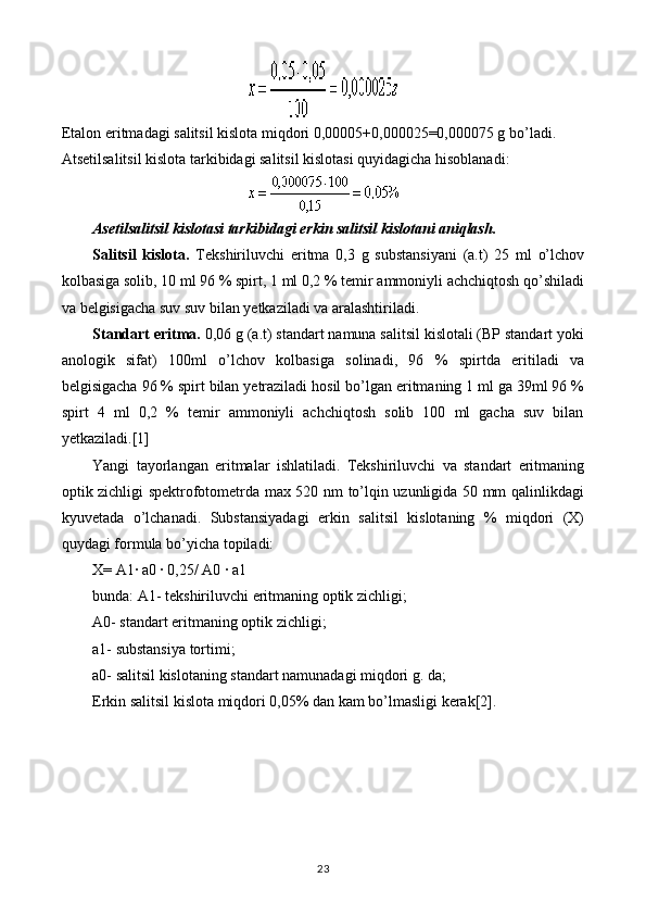 Etalon eritmadagi salitsil kislota miqdori 0,00005+0,000025=0,000075 g bo’ladi. 
Atsetilsalitsil kislota tarkibidagi salitsil kislotasi quyidagicha hisoblanadi:
Asetilsalitsil kislotasi tarkibidagi erkin salitsil kislotani aniqlash.
Salitsil   kislota.   Tekshiriluvchi   eritma   0,3   g   substansiyani   (a.t)   25   ml   o’lchov
kolbasiga solib, 10 ml 96 % spirt, 1 ml 0,2 % temir ammoniyli achchiqtosh qo’shiladi
va belgisigacha suv suv bilan yetkaziladi va aralashtiriladi.
Standart eritma.  0,06 g (a.t) standart namuna salitsil kislotali (BP standart yoki
anologik   sifat)   100ml   o’lchov   kolbasiga   solinadi,   96   %   spirtda   eritiladi   va
belgisigacha 96 % spirt bilan yetraziladi hosil bo’lgan eritmaning 1 ml ga 39ml 96 %
spirt   4   ml   0,2   %   temir   ammoniyli   achchiqtosh   solib   100   ml   gacha   suv   bilan
yetkaziladi.[1]
Yangi   tayorlangan   eritmalar   ishlatiladi.   Tekshiriluvchi   va   standart   eritmaning
optik zichligi spektrofotometrda max 520 nm to’lqin uzunligida 50 mm qalinlikdagi
kyuvetada   o’lchanadi.   Substansiyadagi   erkin   salitsil   kislotaning   %   miqdori   (X)
quydagi formula bo’yicha topiladi:
X= A1· a0 · 0,25/ A0 · a1
bunda: A1- tekshiriluvchi eritmaning optik zichligi;
A0- standart eritmaning optik zichligi;
a1- substansiya tortimi;
a0- salitsil kislotaning standart namunadagi miqdori g. da;
Erkin salitsil kislota miqdori 0,05% dan kam bo’lmasligi kerak[2].
23 