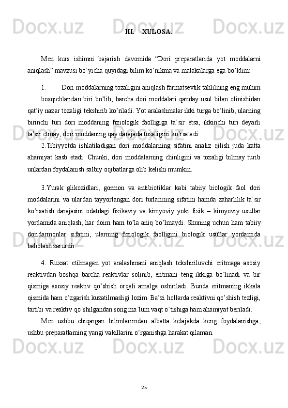 III. XULOSA.
Men   kurs   ishimni   bajarish   davomida   “ Dori   preparatlarida   yot   moddalarni
aniqlash ” mavzusi bo’yicha quyidagi bilim ko’nikma va malakalarga ega bo’ldim:
1. Dori moddalarning tozaligini aniqlash farmatsevtik tahlilning eng muhim
bosqichlaridan biri  bo’lib, barcha dori  moddalari  qanday  usul  bilan olinishidan
qat’iy nazar tozaligi tekshirib ko’riladi. Yot aralashmalar ikki turga bo’linib, ularning
birinchi   turi   dori   moddaning   fiziologik   faolligiga   ta’sir   etsa,   ikkinchi   turi   deyarli
ta’sir etmay, dori moddaning qay darajada tozaligini ko’rsatadi
2.Tibiyyotda   ishlatiladigan   dori   moddalarning   sifatini   analiz   qilish   juda   katta
ahamiyat   kasb   etadi.   Chunki,   dori   moddalarning   chinligini   va   tozaligi   bilmay   turib
unlardan foydalanish salbiy oqibatlarga olib kelishi mumkin.
3.Yurak   glik о zidl а ri,   g о rm о n   v а   а ntibi о tikl а r   k а bi   t а biiy   bi о l о gik   f ао l   d о ri
m о dd а l а rini   v а   ul а rd а n   t а yyorl а ng а n   d о ri   turl а rining   sif а tini   hamd а   zaharlilik   t а ’sir
ko’rs а tish   d а r а j а sini   о d а td а gi   fizik а viy   v а   kimyoviy   yoki   fizik   –   kimyoviy   usull а r
yord а mid а   aniql а sh, har d о im ham  to’la aniq bo’lm а ydi. Shuning uchun ham  t а biiy
d о rid а rm о nl а r   sif а tini,   ularning   fizi о l о gik   f ао lligini   bi о l о gik   usull а r   yord а mid а
b а hol а sh zarurdir.
4.   Ruxsat   etilmagan   yot   aralashmani   aniqlash   tekshiriluvchi   eritmaga   asosiy
reaktivdan   boshqa   barcha   reaktivlar   solinib,   eritmani   teng   ikkiga   bo’linadi   va   bir
qismiga   asosiy   reaktiv   qo’shish   orqali   amalga   oshiriladi.   Bunda   eritmaning   ikkala
qismida ham o’zgarish kuzatilmasligi lozim. Ba’zi hollarda reaktivni qo’shish tezligi,
tartibi va reaktiv qo’shilgandan song ma’lum vaqt o’tishiga ham ahamiyat beriladi.
Men   ushbu   chiqargan   bilimlarimdan   albatta   kelajakda   keng   foydalanishga,
ushbu preparatlarning yangi vakillarini o’rganishga harakat qilaman.
25