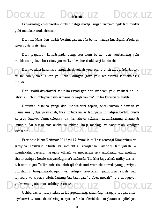 Kirish
Farmakologik vosita-klinik t е kshirishga mo`ljallangan farmakologik faol modda
yoki moddalar aralashmasi.
Dori moddasi-dori shakli b е rilmagan modda bo`lib, tanaga kiritilgach a'zolarga
davolovchi ta'sir etadi.
Dori   pr е parati-   farmatsiyada   o`ziga   xos   nom   bo`lib,   dori   vositasining   yoki
moddasining davo ko`rsatadigan ma'lum bir dori shaklidagi ko`rinishi. 
Dori   vositasi-kasallikni   aniqlash,   davolash   yoki   oldini   olish   maqsadida   tavsiya
etilgan   tabiiy   yoki   sint е z   yo`li   bilan   olingan   (toza   yoki   aralashma)   farmakologik
modda.
Dori   shakli-davolovchi   ta'sir   ko`rsatadigan   dori   moddasi   yoki   vositasi   bo`lib,
ishlatish uchun qulay va davo samarasini saqlagan ma'lum bir ko`rinishi-shakli.
Umuman   olganda   yangi   dori   moddalarini   topish,   t е kshiruvdan   o`tkazish   va
ularni   amaliyotga   joriy   etish,   turli   mutaxassislar   faoliyatining   natijasi   bo`lib,   bunda
ko`proq   kimyo,   farmakologiya   va   farmatsiya   sohalari   xodimlarining   ahamiyati
kattadir.   Bu   o`ziga   xos   ancha   murakkab,   ko`p   mablag`   va   vaqt   talab   etadigan
vazifadir. 
Prezident Islom Karimov 2012 yil 17 fevral kuni Toshkentdagi Simpoziumlar
saroyida   «Yuksak   bilimli   va   intelektual   rivojlangan   avlodni   tarbiyalash   –
mamlakatni   barqaror   taraqqiy   ettirish   va   modernizatsiya   qilishning   eng   muhim
sharti» xalqaro konferensiyasidagi ma’ruzalarida “Kadrlar tayyorlash milliy dasturi
deb nom olgan Ta’lim sohasini isloh qilish dasturi mamlakatimizda yangi jamiyat
qurishning   bosqichma-bosqich   va   tadrijiy   rivojlanish   prinsipiga   asoslangan
iqtisodiy   va   siyosiy   islohatlarning   biz   tanlagan   “o’zbek   modeli”-   o’z   taraqqiyot
yo’limizning ajralmas tarkibiy qismidir.
Ushbu dastur  jiddiy izlanish tadqiqotlarning, jahondagi  taraqqiy topgan ilhor
tajribasini   umumlashtirishning   natijasi   sifatida   o’tmishdan   majburan   singdirilgan
3 