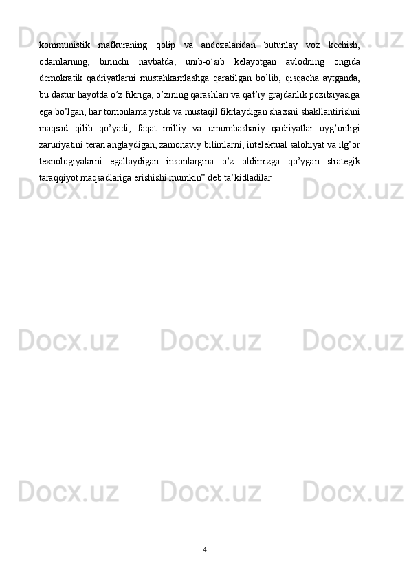 kommunistik   mafkuraning   qolip   va   andozalaridan   butunlay   voz   kechish,
odamlarning,   birinchi   navbatda,   unib-o’sib   kelayotgan   avlodning   ongida
demokratik   qadriyatlarni   mustahkamlashga   qaratilgan   bo’lib,   qisqacha   aytganda,
bu dastur hayotda o’z fikriga, o’zining qarashlari va qat’iy grajdanlik pozitsiyasiga
ega bo’lgan, har tomonlama yetuk va mustaqil fikrlaydigan shaxsni shakllantirishni
maqsad   qilib   qo’yadi,   faqat   milliy   va   umumbashariy   qadriyatlar   uyg’unligi
zaruriyatini teran anglaydigan, zamonaviy bilimlarni, intelektual salohiyat va ilg’or
texnologiyalarni   egallaydigan   insonlargina   o’z   oldimizga   qo’ygan   strategik
taraqqiyot maqsadlariga erishishi mumkin” deb ta’kidladilar.
4
