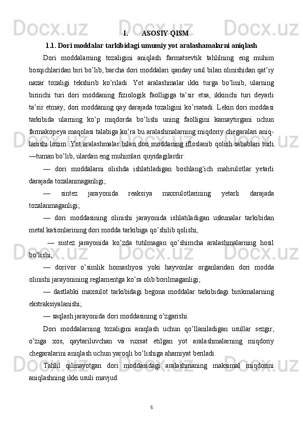 I. ASOSIY QISM
1.1. Dori moddalar tarkibidagi umumiy yot aralashamalarni aniqlash
Dori   moddalarning   tozaligini   aniqlash   farmatsevtik   tahlilning   eng   muhim
bosqichlaridan biri bo’lib, barcha dori moddalari qanday usul bilan olinishidan qat’iy
nazar   tozaligi   tekshirib   ko’riladi.   Yot   aralashmalar   ikki   turga   bo’linib,   ularning
birinchi   turi   dori   moddaning   fiziologik   faolligiga   ta’sir   etsa,   ikkinchi   turi   deyarli
ta’sir etmay, dori moddaning qay darajada tozaligini ko’rsatadi. Lekin dori moddasi
tarkibida   ularning   ko’p   miqdorda   bo’lishi   uning   faolligini   kamaytirgani   uchun
farmakopeya maqolasi talabiga ko’ra bu aralashmalarning miqdoriy chegaralari aniq-
lanishi lozim. Yot aralashmalar bilan dori moddaning ifloslanib qolish sabablari turli
—tuman bo’lib, ulardan eng muhimlari quyidagilardir:
—   dori   moddalarni   olishda   ishlatiladigan   boshlang’ich   mahsulotlar   yetarli
darajada tozalanmaganligi;
—   sintez   jarayonida   reaksiya   maxsulotlarining   yetarli   darajada
tozalanmaganligi;
—   dori   moddasining   olinishi   jarayonida   ishlatiladigan   uskunalar   tarkibidan
metal kationlarining dori modda tarkibiga qo’shilib qolishi;
  —   sintez   jarayonida   ko’zda   tutilmagan   qo’shimcha   aralashmalarning   hosil
bo’lishi;
—   dorivor   o’simlik   homashyosi   yoki   hayvonlar   organlaridan   dori   modda
olinishi jarayonining reglamentga ko’ra olib borilmaganligi;
—   dastlabki   maxsulot   tarkibidagi   begona   moddalar   tarkibidagi   birikmalarning
ekstraksiyalanishi;
— saqlash jarayonida dori moddasining o’zgarishi.
Dori   moddalarning   tozaligini   aniqlash   uchun   qo’llaniladigan   usullar   sezgir,
o’ziga   xos,   qaytariluvchan   va   ruxsat   etilgan   yot   aralashmalarning   miqdoriy
chegaralarini aniqlash uchun yaroqli bo’lishiga ahamiyat beriladi.
Tahlil   qilinayotgan   dori   moddasidagi   aralashmaning   maksimal   miqdorini
aniqlashning ikki usuli mavjud.
5