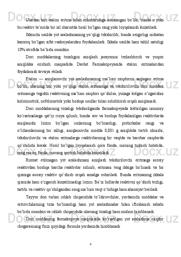 Ulardan   biri   etalon   eritma   bilan   solishtirishga   asoslangan   bo’lib,   bunda   u   yoki
bu reaktiv ta’sirida bir xil sharoitda hosil bo’lgan rang yoki loyqalanish kuzatiladi.
Ikkinchi usulda yot aralashmaning yo’qligi tekshirilib, bunda sezgirligi nisbatan
kamroq bo’lgan sifat reaksiyalaridan foydalaniladi. Ikkala usulda ham tahlil xatoligi
10% atrofida bo’lishi mumkin.
Dori   moddalarning   tozaligini   aniqlash   jarayonini   tezlashtirish   va   yuqori
aniqlikka   erishish   maqsadida   Davlat   Farmakopeyasida   etalon   eritmalaridan
foydalanish tavsiya etiladi.
Etalon   —   aniqlanuvchi   yot   aralashmaning   ma’lum   miqdorini   saqlagan   eritma
bo’lib,   ularning   bor   yoki   yo’qligi   etalon   eritmasiga   va   tekshiriluvchi   dori   moddasi
eritmasiga tegishli reaktivning ma’lum miqdori qo’shilsa, yuzaga kelgan o’zgarishni
kolorimetrik, nefelometrik yoki boshqa usullar bilan solishtirish orqali aniqlanadi.
Dori   moddalarning   tozaligi   tekshirilganda   farmakopeyada   keltirilgan   umumiy
ko’rsatmalarga   qat’iy   rioya   qilinib,   bunda   suv   va   boshqa   foydalanilgan   reaktivlarda
aniqlanishi   lozim   bo’lgan   ionlarning   bo’lmasligi,   probirkalar   rangi   va
o’lchamlarining   bir   xilligi,   aniqlanuvchi   modda   0,001   g   aniqlikda   tortib   olinishi,
tekshiriluvchi   va   etalon   eritmalarga   reaktivlarning   bir   vaqtda   va   barobar   miqdorda
qo’shilishi   kerak.   Hosil   bo’lgan   loyqalanish   qora   fonda,   nurning   tushish   holatida,
rang esa oq fonda, nurning qaytish holatida kuzatiladi.
Ruxsat   etilmagan   yot   aralashmani   aniqlash   tekshiriluvchi   eritmaga   asosiy
reaktivdan   boshqa   barcha   reaktivlar   solinib,   eritmani   teng   ikkiga   bo’linadi   va   bir
qismiga   asosiy   reaktiv   qo’shish   orqali   amalga   oshiriladi.   Bunda   eritmaning   ikkala
qismida ham o’zgarish kuzatilmasligi lozim. Ba’zi hollarda reaktivni qo’shish tezligi,
tartibi va reaktiv qo’shilgandan song ma’lum vaqt o’tishiga ham ahamiyat beriladi.
Tayyor   dori   turlari   ishlab   chiqarishda   to’ldiruvchilar,   yordamchi   moddalar   va
erituvchilarning   toza   bo’lmasligi   ham   yot   aralashmalar   bilan   ifloslanish   sababi
bo’lishi mumkin va ishlab chiqarishda ularning tozaligi ham muhim hisoblanadi.
Dori   moddaning   farmakopeya   maqolasida   ko’rsatilgan   yot   aralashma   miqdor
chegarasining foizi quyidagi formula yordamida hisoblanadi:
6 