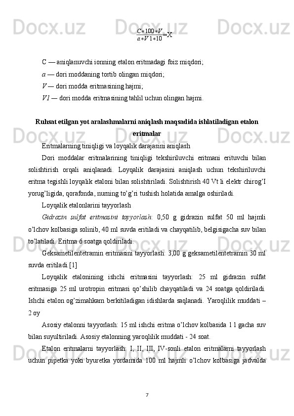 C ∗ 100 ∗ V
a ∗ V 1 ∗ 10 =X
C — aniqlanuvchi ionning etalon eritmadagi foiz miqdori;
a  — dori moddaning tortib olingan miqdori;
V  —  dori modda eritmasining hajmi;
V1  —  dori modda eritmasining tahlil uchun olingan hajmi.
Ruhsat etilgan yot aralashmalarni aniqlash maqsadida ishlatiladigan etalon
eritmalar
Eritmalarning tiniqligi va loyqalik darajasini aniqlash
Dori   moddalar   eritmalarining   tiniqligi   tekshiriluvchi   eritmani   erituvchi   bilan
solishtirish   orqali   aniqlanadi.   Loyqalik   darajasini   aniqlash   uchun   tekshiriluvchi
eritma tegishli loyqalik etaloni bilan solishtiriladi. Solishtirish 40 Vt li elektr chirog’I
yorug’ligida, qorafonda, nurning to’g’ri tushish holatida amalga oshiriladi. 
Loyqalik etalonlarini tayyorlash
Gidrazin   sulfat   eritmasini   tayyorlash :   0,50   g   gidrazin   sulfat   50   ml   hajmli
o’lchov kolbasiga solinib, 40 ml suvda eritiladi va chayqatilib, belgisigacha suv bilan
to’latiladi. Eritma 6 soatga qoldiriladi.
Geksametilentetramin eritmasini tayyorlash: 3,00 g geksametilentetramin 30 ml
suvda eritiladi.[1]
Loyqalik   etalonining   ishchi   eritmasini   tayyorlash:   25   ml   gidrazin   sulfat
eritmasiga   25   ml   urotropin   eritmasi   qo’shilib   chayqatiladi   va   24   soatga   qoldiriladi.
Ishchi etalon og’zimahkam berkitiladigan idishlarda saqlanadi. Yaroqlilik muddati –
2 oy
Asosiy etalonni tayyorlash: 15 ml ishchi eritma o’lchov kolbasida 1 l gacha suv
bilan suyultiriladi. Asosiy etalonning yaroqlilik muddati - 24 soat.
Etalon   eritmalarni   tayyorlash:   I,   II,   III,   IV-sonli   etalon   eritmalarni   tayyorlash
uchun   pipetka   yoki   byuretka   yordamida   100   ml   hajmli   o’lchov   kolbasiga   jadvalda
7 