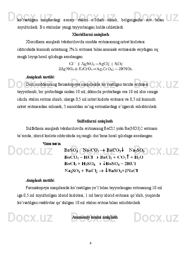 ko’rsatilgan   miqdordagi   asosiy   etalon   o’lchab   olinib,   belgisigacha   suv   bilan
suyultiriladi. Bu etalonlar yangi tayyorlangan holda ishlatiladi.
Xloridlarni aniqlash
Xloridlarni aniqlash tekshiriluvchi modda eritmasining nitrat kislotasi 
ishtirokida kumush nitratning 2% li eritmasi bilan ammiak eritmasida eriydigan oq 
rangli loyqa hosil qilishiga asoslangan.
Aniqlash tartibi:
Dori moddasining farmakopeya maqolasida ko’rsatilgan tarzda eritmasi 
tayyorlanib, bir probirkaga undan 10 ml, ikkinchi probirkaga esa 10 ml xlor ioniga 
ishchi etalon eritma olinib, ularga 0,5 ml nitrat kislota eritmasi va 0,5 ml kumush 
nitrat eritmasidan solinadi, 5 minutdan so’ng eritmalardagi o’zgarish solishtiriladi.
Sulfatlarni aniqlash
Sulfatlarni aniqlash tekshiriluvchi eritmaning BaCl2 yoki Ba(NO3)2 eritmasi 
ta’sirida, xlorid kislota ishtirokida oq rangli cho’kma hosil qilishiga asoslangan:
Aniqlash tartibi:
Farmakopeya maqolasida ko’rsatilgan yo’l bilan tayyorlangan eritmaning 10 ml 
iga 0,5 ml suyultirilgan xlorid kislotasi, 1 ml bariy xlorid eritmasi qo’shib, yuqorida 
ko’rsatilgan reaktivlar qo’shilgan 10 ml etalon eritma bilan solishtiriladi.
Ammoniy ionini aniqlash
8 