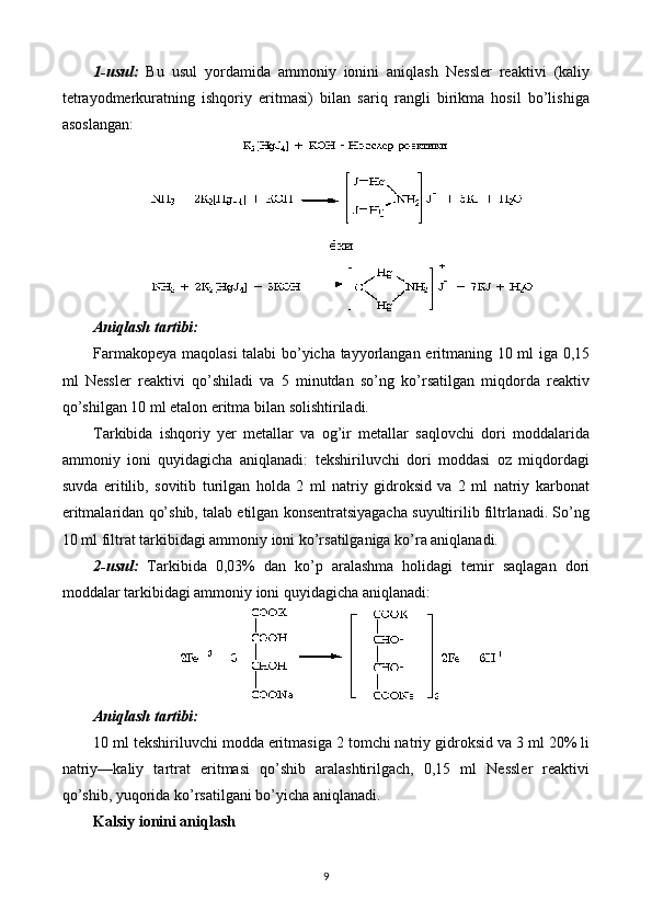 1-usul:   Bu   usul   yordamida   ammoniy   ionini   aniqlash   Nessler   reaktivi   (kaliy
tetrayodmerkuratning   ishqoriy   eritmasi)   bilan   sariq   rangli   birikma   hosil   bo’lishiga
asoslangan:
Aniqlash tartibi:
Farmakopeya maqolasi talabi bo’yicha tayyorlangan eritmaning 10 ml iga 0,15
ml   Nessler   reaktivi   qo’shiladi   va   5   minutdan   so’ng   ko’rsatilgan   miqdorda   reaktiv
qo’shilgan 10 ml etalon eritma bilan solishtiriladi.
Tarkibida   ishqoriy   yer   metallar   va   og’ir   metallar   saqlovchi   dori   moddalarida
ammoniy   ioni   quyidagicha   aniqlanadi:   tekshiriluvchi   dori   moddasi   oz   miqdordagi
suvda   eritilib,   sovitib   turilgan   holda   2   ml   natriy   gidroksid   va   2   ml   natriy   karbonat
eritmalaridan qo’shib, talab etilgan konsentratsiyagacha suyultirilib filtrlanadi. So’ng
10 ml filtrat tarkibidagi ammoniy ioni ko’rsatilganiga ko’ra aniqlanadi.
2-usul:   Tarkibida   0,03%   dan   ko’p   aralashma   holidagi   temir   saqlagan   dori
moddalar tarkibidagi ammoniy ioni quyidagicha aniqlanadi:
Aniqlash tartibi:
10 ml tekshiriluvchi modda eritmasiga 2 tomchi natriy gidroksid va 3 ml 20% li
natriy—kaliy   tartrat   eritmasi   qo’shib   aralashtirilgach,   0,15   ml   Nessler   reaktivi
qo’shib, yuqorida ko’rsatilgani bo’yicha aniqlanadi.
Kalsiy ionini aniqlash
9 