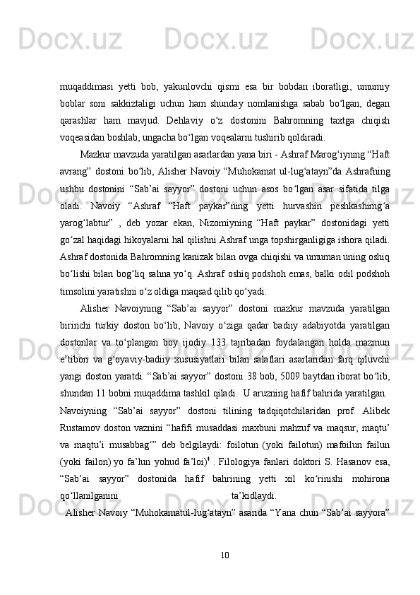 muqaddimasi   yetti   bob,   yakunlovchi   qismi   esa   bir   bobdan   iboratligi,   umumiy
boblar   soni   sakkiztaligi   uchun   ham   shunday   nomlanishga   sabab   bo lgan,   deganʻ
qarashlar   ham   mavjud.   Dehlaviy   o z   dostonini   Bahromning   taxtga   chiqish	
ʻ
voqeasidan boshlab, ungacha bo lgan voqealarni tushirib qoldiradi. 	
ʻ
Mazkur mavzuda yaratilgan asarlardan yana biri - Ashraf Marog iyning “Haft	
ʻ
avrang”   dostoni   bo lib,   Alisher   Navoiy   “Muhokamat   ul-lug atayn”da   Ashrafning	
ʻ ʻ
ushbu   dostonini   “Sab’ai   sayyor”   dostoni   uchun   asos   bo lgan   asar   sifatida   tilga	
ʻ
oladi.   Navoiy   “Ashraf   “Haft   paykar”ning   yetti   hurvashin   peshkashimg a	
ʻ
yarog labtur”   ,   deb   yozar   ekan,   Nizomiyning   “Haft   paykar”   dostonidagi   yetti	
ʻ
go zal haqidagi hikoyalarni hal qilishni Ashraf unga topshirganligiga ishora qiladi.	
ʻ
Ashraf dostonida Bahromning kanizak bilan ovga chiqishi va umuman uning oshiq
bo lishi bilan bog liq sahna yo q. Ashraf oshiq podshoh emas, balki odil podshoh
ʻ ʻ ʻ
timsolini yaratishni o z oldiga maqsad qilib qo yadi. 	
ʻ ʻ
Alisher   Navoiyning   “Sab’ai   sayyor”   dostoni   mazkur   mavzuda   yaratilgan
birinchi   turkiy   doston   bo lib,   Navoiy   o ziga   qadar   badiiy   adabiyotda   yaratilgan	
ʻ ʻ
dostonlar   va   to plangan   boy   ijodiy   133   tajribadan   foydalangan   holda   mazmun	
ʻ
e’tibori   va   g oyaviy-badiiy   xususiyatlari   bilan   salaflari   asarlaridan   farq   qiluvchi	
ʻ
yangi doston yaratdi. “Sab’ai sayyor” dostoni 38 bob, 5009 baytdan iborat bo lib,	
ʻ
shundan 11 bobni muqaddima tashkil qiladi.    U aruzning hafif bahrida yaratilgan. 
Navoiyning   “Sab’ai   sayyor”   dostoni   tilining   tadqiqotchilaridan   prof.   Alibek
Rustamov   doston   vaznini   “hafifi   musaddasi   maxbuni   mahzuf   va   maqsur,   maqtu’
va   maqtu’i   musabbag ”   deb   belgilaydi:   foilotun   (yoki   failotun)   mafoilun   failun	
ʻ
(yoki   failon)   yo   fa’lun   yohud   fa’loi) 4
  .   Filologiya   fanlari   doktori   S.   Hasanov   esa,
“Sab’ai   sayyor”   dostonida   hafif   bahrining   yetti   xil   ko rinishi   mohirona	
ʻ
qo llanilganini   ta’kidlaydi.  	
ʻ
    Alisher  Navoiy “Muhokamatul-lug atayn” asarida “Yana chun “Sab’ai sayyora”	
ʻ
10 