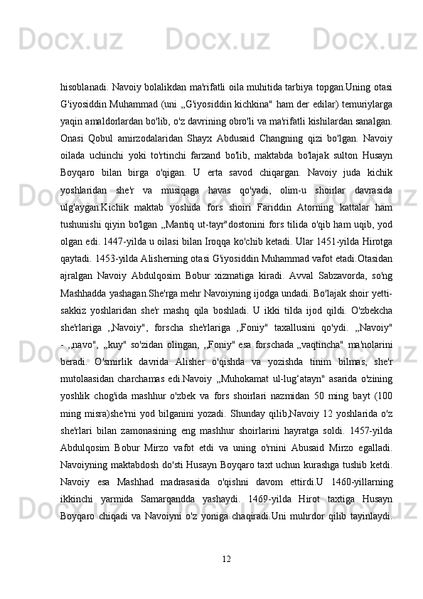 hisoblanadi. Navoiy bolalikdan ma'rifatli oila muhitida tarbiya topgan.Uning otasi
G'iyosiddin Muhammad (uni ,,G'iyosiddin kichkina" ham der edilar) temuriylarga
yaqin amaldorlardan bo'lib, o'z davrining obro'li va ma'rifatli kishilardan sanalgan.
Onasi   Qobul   amirzodalaridan   Shayx   Abdusaid   Changning   qizi   bo'lgan.   Navoiy
oilada   uchinchi   yoki   to'rtinchi   farzand   bo'lib,   maktabda   bo'lajak   sulton   Husayn
Boyqaro   bilan   birga   o'qigan.   U   erta   savod   chiqargan.   Navoiy   juda   kichik
yoshlaridan   she'r   va   musiqaga   havas   qo'yadi,   olim-u   shoirlar   davrasida
ulg'aygan.Kichik   maktab   yoshida   fors   shoiri   Fariddin   Atorning   kattalar   ham
tushunishi qiyin bo'lgan ,,Mantiq ut-tayr"dostonini fors tilida o'qib ham uqib, yod
olgan edi. 1447-yilda u oilasi bilan Iroqqa ko'chib ketadi. Ular 1451-yilda Hirotga
qaytadi. 1453-yilda Alisherning otasi G'iyosiddin Muhammad vafot etadi.Otasidan
ajralgan   Navoiy   Abdulqosim   Bobur   xizmatiga   kiradi.   Avval   Sabzavorda,   so'ng
Mashhadda yashagan.She'rga mehr Navoiyning ijodga undadi. Bo'lajak shoir yetti-
sakkiz   yoshlaridan   she'r   mashq   qila   boshladi.   U   ikki   tilda   ijod   qildi.   O'zbekcha
she'rlariga   ,,Navoiy",   forscha   she'rlariga   ,,Foniy"   taxallusini   qo'ydi.   ,,Navoiy"
-   ,,navo",   ,,kuy"   so'zidan   olingan,   ,,Foniy"   esa   forschada   ,,vaqtincha"   ma'nolarini
beradi.   O'smirlik   davrida   Alisher   o'qishda   va   yozishda   tinim   bilmas,   she'r
mutolaasidan   charchamas   edi.Navoiy   ,,Muhokamat   ul-lug‘atayn"   asarida   o'zining
yoshlik   chog'ida   mashhur   o'zbek   va   fors   shoirlari   nazmidan   50   ming   bayt   (100
ming   misra)she'rni   yod   bilganini   yozadi.   Shunday   qilib,Navoiy   12   yoshlarida   o'z
she'rlari   bilan   zamonasining   eng   mashhur   shoirlarini   hayratga   soldi.   1457-yilda
Abdulqosim   Bobur   Mirzo   vafot   etdi   va   uning   o'rnini   Abusaid   Mirzo   egalladi.
Navoiyning maktabdosh do'sti Husayn Boyqaro taxt uchun kurashga tushib ketdi.
Navoiy   esa   Mashhad   madrasasida   o'qishni   davom   ettirdi.U   1460-yillarning
ikkinchi   yarmida   Samarqandda   yashaydi.   1469-yilda   Hirot   taxtiga   Husayn
Boyqaro   chiqadi   va   Navoiyni   o'z   yoniga   chaqiradi.Uni   muhrdor   qilib   tayinlaydi.
12 