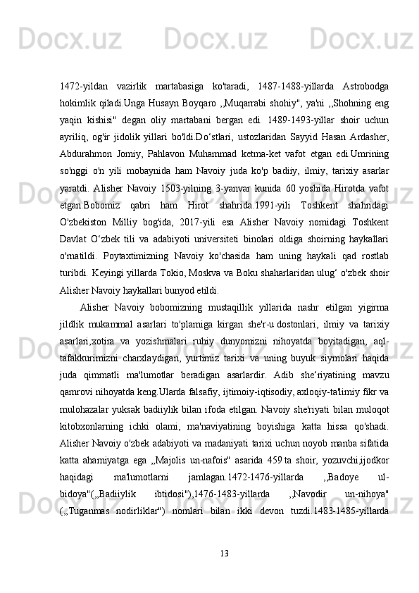 1472-yildan   vazirlik   martabasiga   ko'taradi,   1487-1488-yillarda   Astrobodga
hokimlik  qiladi.Unga   Husayn  Boyqaro   ,,Muqarrabi  shohiy",  ya'ni  ,,Shohning  eng
yaqin   kishisi"   degan   oliy   martabani   bergan   edi.   1489-1493-yillar   shoir   uchun
ayriliq,   og'ir   jidolik   yillari   bo'ldi.Do‘stlari,   ustozlaridan   Sayyid   Hasan   Ardasher,
Abdurahmon   Jomiy,   Pahlavon   Muhammad   ketma-ket   vafot   etgan   edi.Umrining
so'nggi   o'n   yili   mobaynida   ham   Navoiy   juda   ko'p   badiiy,   ilmiy,   tarixiy   asarlar
yaratdi.   Alisher   Navoiy   1503-yilning   3-yanvar   kunida   60   yoshida   Hirotda   vafot
etgan.Bobomiz   qabri   ham   Hirot   shahrida.1991-yili   Toshkent   shahridagi
O'zbekiston   Milliy   bog'ida,   2017-yili   esa   Alisher   Navoiy   nomidagi   Toshkent
Davlat   O‘zbek   tili   va   adabiyoti   universiteti   binolari   oldiga   shoirning   haykallari
o'rnatildi.   Poytaxtimizning   Navoiy   ko'chasida   ham   uning   haykali   qad   rostlab
turibdi.   Keyingi yillarda Tokio, Moskva va Boku shaharlaridan ulug‘ o'zbek shoir
Alisher Navoiy haykallari bunyod etildi.
Alisher   Navoiy   bobomizning   mustaqillik   yillarida   nashr   etilgan   yigirma
jildlik   mukammal   asarlari   to'plamiga   kirgan   she'r-u   dostonlari ,   ilmiy   va   tarixiy
asarlari,xotira   va   yozishmalari   ruhiy   dunyomizni   nihoyatda   boyitadigan,   aql-
tafakkurimizni   charxlaydigan,   yurtimiz   tarixi   va   uning   buyuk   siymolari   haqida
juda   qimmatli   ma'lumotlar   beradigan   asarlardir.   Adib   she‘riyatining   mavzu
qamrovi nihoyatda keng.Ularda falsafiy, ijtimoiy-iqtisodiy, axloqiy-ta'limiy fikr va
mulohazalar  yuksak badiiylik bilan ifoda etilgan. Navoiy she'riyati  bilan  muloqot
kitobxonlarning   ichki   olami,   ma'naviyatining   boyishiga   katta   hissa   qo'shadi.
Alisher Navoiy o'zbek adabiyoti va madaniyati tarixi uchun noyob manba sifatida
katta   ahamiyatga   ega   ,,Majolis   un-nafois"   asarida   459   ta   shoir ,   yozuvchi,ijodkor
haqidagi   ma'lumotlarni   jamlagan.1472-1476-yillarda   ,,Badoye   ul-
bidoya"(,,Badiiylik   ibtidosi"),1476-1483-yillarda   ,,Navodir   un-nihoya"
(,,Tuganmas   nodirliklar")   nomlari   bilan   ikki   devon   tuzdi.1483-1485-yillarda
13 