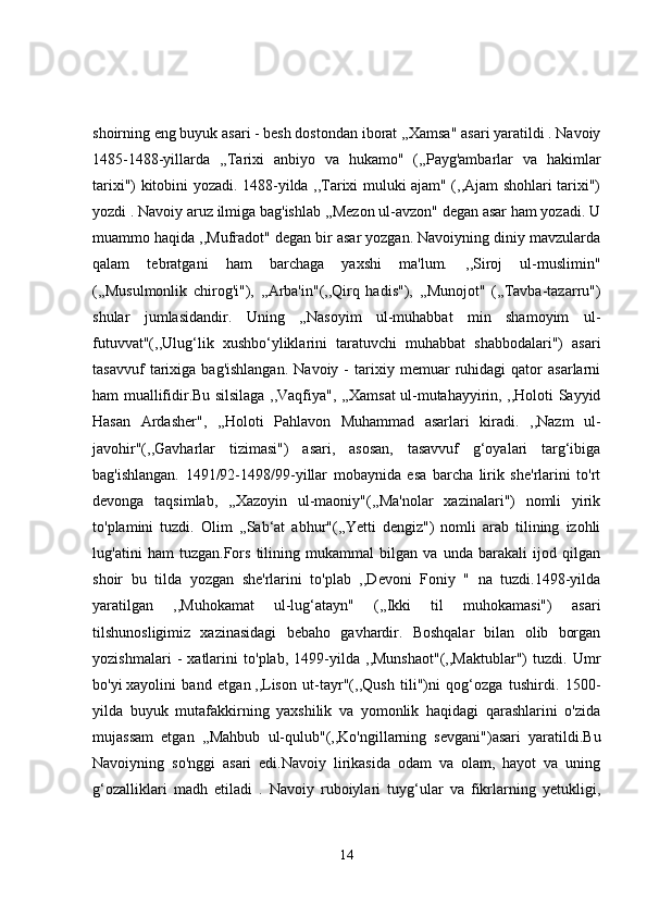 shoirning eng buyuk asari - besh dostondan iborat ,,Xamsa" asari yaratildi . Navoiy
1485-1488-yillarda   ,,Tarixi   anbiyo   va   hukamo"   (,,Payg'ambarlar   va   hakimlar
tarixi") kitobini yozadi. 1488-yilda ,,Tarixi muluki ajam" (,,Ajam shohlari tarixi")
yozdi . Navoiy aruz ilmiga bag'ishlab ,,Mezon ul-avzon" degan asar ham yozadi. U
muammo haqida ,,Mufradot" degan bir asar yozgan. Navoiyning diniy mavzularda
qalam   tebratgani   ham   barchaga   yaxshi   ma'lum.   ,,Siroj   ul-muslimin"
(,,Musulmonlik   chirog'i"),   ,,Arba'in"(,,Qirq   hadis"),   ,,Munojot"   (,,Tavba-tazarru")
shular   jumlasidandir.   Uning   ,,Nasoyim   ul-muhabbat   min   shamoyim   ul-
futuvvat"(,,Ulug‘lik   xushbo‘yliklarini   taratuvchi   muhabbat   shabbodalari")   asari
tasavvuf   tarixiga   bag'ishlangan.   Navoiy   -   tarixiy  memuar   ruhidagi   qator   asarlarni
ham muallifidir.Bu silsilaga ,,Vaqfiya", ,,Xamsat ul-mutahayyirin, ,,Holoti Sayyid
Hasan   Ardasher",   ,,Holoti   Pahlavon   Muhammad   asarlari   kiradi.   ,,Nazm   ul-
javohir"(,,Gavharlar   tizimasi")   asari,   asosan,   tasavvuf   g‘oyalari   targ‘ibiga
bag'ishlangan.   1491/92-1498/99-yillar   mobaynida   esa   barcha   lirik   she'rlarini   to'rt
devonga   taqsimlab,   ,,Xazoyin   ul-maoniy"(,,Ma'nolar   xazinalari")   nomli   yirik
to'plamini   tuzdi.   Olim   ,,Sab‘at   abhur"(,,Yetti   dengiz")   nomli   arab   tilining   izohli
lug'atini   ham   tuzgan.Fors   tilining   mukammal   bilgan   va   unda   barakali   ijod   qilgan
shoir   bu   tilda   yozgan   she'rlarini   to'plab   ,,Devoni   Foniy   "   na   tuzdi.1498-yilda
yaratilgan   ,,Muhokamat   ul-lug‘atayn"   (,,Ikki   til   muhokamasi")   asari
tilshunosligimiz   xazinasidagi   bebaho   gavhardir.   Boshqalar   bilan   olib   borgan
yozishmalari   -   xatlarini   to'plab,   1499-yilda   ,,Munshaot"(,,Maktublar")   tuzdi.   Umr
bo'yi   xayolini   band   etgan   ,,Lison   ut-tayr"(,,Qush   tili")ni   qog‘ozga   tushirdi.   1500-
yilda   buyuk   mutafakkirning   yaxshilik   va   yomonlik   haqidagi   qarashlarini   o'zida
mujassam   etgan   ,,Mahbub   ul-qulub"(,,Ko'ngillarning   sevgani")asari   yaratildi.Bu
Navoiyning   so'nggi   asari   edi.Navoiy   lirikasida   odam   va   olam,   hayot   va   uning
g‘ozalliklari   madh   etiladi   .   Navoiy   ruboiylari   tuyg‘ular   va   fikrlarning   yetukligi,
14 