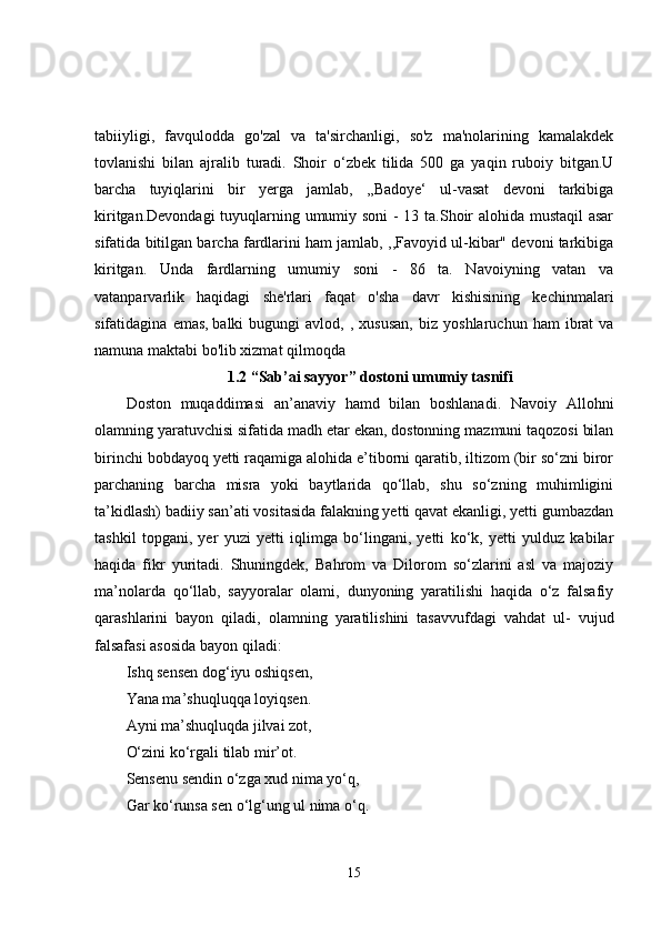tabiiyligi,   favqulodda   go'zal   va   ta'sirchanligi,   so'z   ma'nolarining   kamalakdek
tovlanishi   bilan   ajralib   turadi.   Shoir   o‘zbek   tilida   500   ga   yaqin   ruboiy   bitgan.U
barcha   tuyiqlarini   bir   yerga   jamlab,   ,,Badoye‘   ul-vasat   devoni   tarkibiga
kiritgan.Devondagi  tuyuqlarning umumiy soni  - 13 ta.Shoir alohida mustaqil  asar
sifatida bitilgan barcha fardlarini ham jamlab, ,,Favoyid ul-kibar" devoni tarkibiga
kiritgan.   Unda   fardlarning   umumiy   soni   -   86   ta.   Navoiyning   vatan   va
vatanparvarlik   haqidagi   she'rlari   faqat   o'sha   davr   kishisining   kechinmalari
sifatidagina   emas,   balki   bugungi   avlod ,  ,   xususan,   biz   yoshlaruchun   ham   ibrat   va
namuna maktabi bo'lib xizmat qilmoqda
1.2 “Sab’ai sayyor” dostoni umumiy tasnifi
Doston   muqaddimasi   an’anaviy   hamd   bilan   boshlanadi.   Navoiy   Allohni
olamning yaratuvchisi sifatida madh etar ekan, dostonning mazmuni taqozosi bilan
birinchi bobdayoq yetti raqamiga alohida e’tiborni qaratib, iltizom (bir so‘zni biror
parchaning   barcha   misra   yoki   baytlarida   qo‘llab,   shu   so‘zning   muhimligini
ta’kidlash) badiiy san’ati vositasida falakning yetti qavat ekanligi, yetti gumbazdan
tashkil   topgani,   yer   yuzi   yetti   iqlimga   bo‘lingani,   yetti   ko‘k,   yetti   yulduz   kabilar
haqida   fikr   yuritadi.   Shuningdek,   Bahrom   va   Dilorom   so‘zlarini   asl   va   majoziy
ma’nolarda   qo‘llab,   sayyoralar   olami,   dunyoning   yaratilishi   haqida   o‘z   falsafiy
qarashlarini   bayon   qiladi,   olamning   yaratilishini   tasavvufdagi   vahdat   ul-   vujud
falsafasi asosida bayon qiladi: 
Ishq sensen dog‘iyu oshiqsen,
Yana ma’shuqluqqa loyiqsen.
Ayni ma’shuqluqda jilvai zot,
O‘zini ko‘rgali tilab mir’ot.
Sensenu sendin o‘zga xud nima yo‘q,
Gar ko‘runsa sen o‘lg‘ung ul nima o‘q.
15 