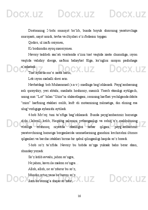 Dostonning   2-bobi   munojot   bo‘lib,   bunda   buyuk   shoirning   yaratuvchiga
murojaati, najot umidi, tavba va iltijolari o‘z ifodasini topgan: 
Qodiro, ul zaifu osiymen,
Ki boshimdin ayoq maosiymen.
Navoiy  tashbeh   san’ati   vositasida   o‘zini   toat   vaqtida  xasta   chumoliga,   isyon
vaqtida   vahshiy   sherga,   nafsini   bahaybat   filga,   ko‘nglini   nimjon   pashshaga
o‘xshatadi: 
Toat aylarda mo‘ri xasta barin,
Lek isyon mahalli sheri arin.
Navbatdagi bob Muhammad (s.a.v.) madhiga bag‘ishlanadi. Payg‘ambarning
asli   qurayshiy,   yeri   abtahi,   mazhabi   hoshimiy,   manzili   Yasrib   ekanligi   aytilgach,
uning nuri “Lot” bilan “Uzzo”ni shikastlagani, ismining harflari yechilganda ikkita
“mim”   harfining   etaklari   osilib,   kufr   eli   motamining   zulmatiga,   din   elining   esa
ulug‘vorligiga aylanishi aytiladi. 
4-bob   Me’roj   tuni   ta’rifiga   bag‘ishlanadi.   Bunda   payg‘ambarimiz   huzuriga
elchi   (Jabroil)   kelib,   Haqning   salomini   yetkazganligi   va   oshiq   o‘z   mahbubining
visoliga   erishmoq   niyatida   ekanligini   xabar   qilgani,   payg‘ambarimiz
yaratuvchining   huzuriga   borganlarida   ummatlarining   gunohini   kechirishni   iltimos
qilganlari va barcha istaklari birma-bir qabul qilinganligi haqida so‘z boradi.
5-bob   so‘z   ta’rifida.   Navoiy   bu   bobda   so‘zga   yuksak   baho   berar   ekan,
shunday yozadi: 
So‘z kelib avvalu, jahon so‘ngra,
Ne jahon, kavn ila makon so‘ngra…
Alloh, alloh, ne so‘zdurur bu so‘z,
Mundin ortuq yana bo‘lurmu so‘z.
Jism bo‘stonig‘a shajar so‘zdur,
16 