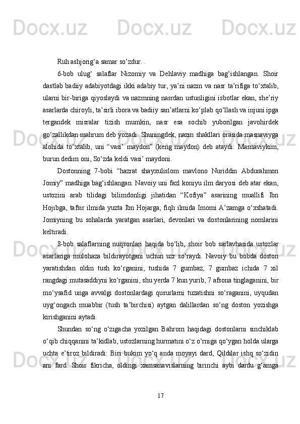 Ruh ashjorig‘a samar so‘zdur. .
6-bob   ulug‘   salaflar   Nizomiy   va   Dehlaviy   madhiga   bag‘ishlangan.   Shoir
dastlab badiiy adabiyotdagi ikki adabiy tur, ya’ni nazm va nasr ta’rifiga to‘xtalib,
ularni bir-biriga qiyoslaydi va nazmning nasrdan ustunligini isbotlar ekan, she’riy
asarlarda chiroyli, ta’sirli ibora va badiiy san’atlarni ko‘plab qo‘llash va injuni ipga
tergandek   misralar   tizish   mumkin,   nasr   esa   sochib   yuborilgan   javohirdek
go‘zallikdan mahrum deb yozadi. Shuningdek, nazm shakllari orasida masnaviyga
alohida   to‘xtalib,   uni   “vasi’   maydon”   (keng   maydon)   deb   ataydi:   Masnaviykim,
burun dedim oni, So‘zda keldi vasi’ maydoni.
Dostonning   7-bobi   “hazrat   shayxulislom   mavlono   Nuriddin   Abdurahmon
Jomiy” madhiga bag‘ishlangan. Navoiy uni fazl koniyu ilm daryosi deb atar ekan,
ustozini   arab   tilidagi   bilimdonligi   jihatidan   “Kofiya”   asarining   muallifi   Ibn
Hojibga, tafsir ilmida yuzta Ibn Hojarga, fiqh ilmida Imomi A’zamga o‘xshatadi.
Jomiyning   bu   sohalarda   yaratgan   asarlari,   devonlari   va   dostonlarining   nomlarini
keltiradi. 
8-bob   salaflarning   nuqsonlari   haqida   bo‘lib,   shoir   bob   sarlavhasida   ustozlar
asarlariga   mulohaza   bildirayotgani   uchun   uzr   so‘raydi.   Navoiy   bu   bobda   doston
yaratishdan   oldin   tush   ko‘rganini,   tushida   7   gumbaz,   7   gumbaz   ichida   7   xil
rangdagi mutasaddiyni ko‘rganini, shu yerda 7 kun yurib, 7 afsona tinglaganini, bir
mo‘ysafid   unga   avvalgi   dostonlardagi   qusurlarni   tuzatishni   so‘raganini,   uyqudan
uyg‘ongach   muabbir   (tush   ta’birchisi)   aytgan   dalillardan   so‘ng   doston   yozishga
kirishganini aytadi. 
Shundan   so‘ng   o‘zigacha   yozilgan   Bahrom   haqidagi   dostonlarni   sinchiklab
o‘qib chiqqanini ta’kidlab, ustozlarning hurmatini o‘z o‘rniga qo‘ygan holda ularga
uchta   e’tiroz   bildiradi:   Biri   bukim   yo‘q   anda   moyayi   dard,   Qildilar   ishq   so‘zidin
ani   fard.   Shoir   fikricha,   oldingi   xamsanavislarning   birinchi   aybi   dardu   g‘amga
17