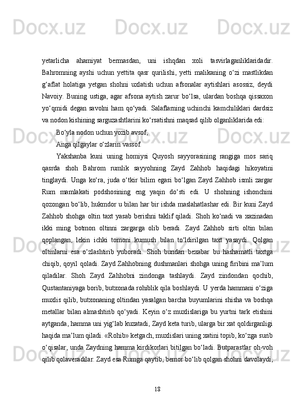 yetarlicha   ahamiyat   bermasdan,   uni   ishqdan   xoli   tasvirlaganliklaridadir.
Bahromning   ayshi   uchun   yettita   qasr   qurilishi,   yetti   malikaning   o‘zi   mastlikdan
g‘aflat   holatiga   yetgan   shohni   uxlatish   uchun   afsonalar   aytishlari   asossiz,   deydi
Navoiy.   Buning   ustiga,   agar   afsona   aytish   zarur   bo‘lsa,   ulardan   boshqa   qissaxon
yo‘qmidi   degan  savolni   ham   qo‘yadi.  Salaflarning   uchinchi   kamchiliklari   dardsiz
va nodon kishining sarguzashtlarini ko‘rsatishni maqsad qilib olganliklarida edi:
Bo‘yla nodon uchun yozib avsof,
Anga qilgaylar o‘zlarin vassof.
Yakshanba   kuni   uning   homiysi   Quyosh   sayyorasining   rangiga   mos   sariq
qasrda   shoh   Bahrom   rumlik   sayyohning   Zayd   Zahhob   haqidagi   hikoyatini
tinglaydi.   Unga   ko‘ra,   juda   o‘tkir   bilim   egasi   bo‘lgan   Zayd   Zahhob   ismli   zargar
Rum   mamlakati   podshosining   eng   yaqin   do‘sti   edi.   U   shohning   ishonchini
qozongan bo‘lib, hukmdor u bilan har bir ishda maslahatlashar edi. Bir kuni Zayd
Zahhob  shohga  oltin  taxt   yasab   berishni   taklif  qiladi.  Shoh  ko‘nadi   va  xazinadan
ikki   ming   botmon   oltinni   zargarga   olib   beradi.   Zayd   Zahhob   sirti   oltin   bilan
qoplangan,   lekin   ichki   tomoni   kumush   bilan   to‘ldirilgan   taxt   yasaydi.   Qolgan
oltinlarni   esa   o‘zlashtirib   yuboradi.   Shoh   bundan   bexabar   bu   hashamatli   taxtga
chiqib, qoyil qoladi. Zayd Zahhobning dushmanlari shohga uning firibini ma’lum
qiladilar.   Shoh   Zayd   Zahhobni   zindonga   tashlaydi.   Zayd   zindondan   qochib,
Qustantaniyaga borib, butxonada rohiblik qila boshlaydi. U yerda hammani o‘ziga
muxlis qilib, butxonaning oltindan yasalgan barcha buyumlarini shisha va boshqa
metallar   bilan   almashtirib   qo‘yadi.   Keyin   o‘z   muxlislariga   bu   yurtni   tark   etishini
aytganda, hamma uni yig‘lab kuzatadi, Zayd keta turib, ularga bir xat qoldirganligi
haqida ma’lum qiladi. «Rohib» ketgach, muxlislari uning xatini topib, ko‘zga surib
o‘qisalar, unda Zaydning hamma kirdikorlari bitilgan bo‘ladi. Butparastlar oh-voh
qilib qolaveradilar. Zayd esa Rumga qaytib, bemor bo‘lib qolgan shohni davolaydi,
18 