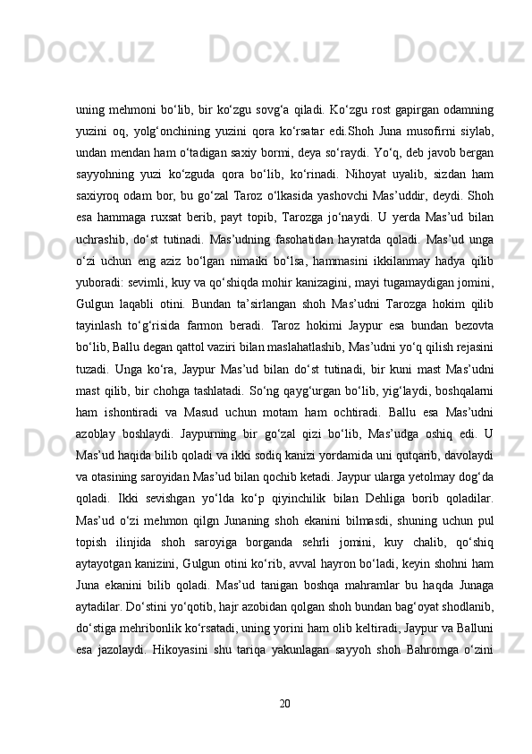 uning  mehmoni   bo‘lib,   bir   ko‘zgu   sovg‘a   qiladi.   Ko‘zgu  rost   gapirgan   odamning
yuzini   oq,   yolg‘onchining   yuzini   qora   ko‘rsatar   edi.Shoh   Juna   musofirni   siylab,
undan mendan ham o‘tadigan saxiy bormi, deya so‘raydi. Yo‘q, deb javob bergan
sayyohning   yuzi   ko‘zguda   qora   bo‘lib,   ko‘rinadi.   Nihoyat   uyalib,   sizdan   ham
saxiyroq   odam   bor,   bu   go‘zal   Taroz   o‘lkasida   yashovchi   Mas’uddir,   deydi.   Shoh
esa   hammaga   ruxsat   berib,   payt   topib,   Tarozga   jo‘naydi.   U   yerda   Mas’ud   bilan
uchrashib,   do‘st   tutinadi.   Mas’udning   fasohatidan   hayratda   qoladi.   Mas’ud   unga
o‘zi   uchun   eng   aziz   bo‘lgan   nimaiki   bo‘lsa,   hammasini   ikkilanmay   hadya   qilib
yuboradi: sevimli, kuy va qo‘shiqda mohir kanizagini, mayi tugamaydigan jomini,
Gulgun   laqabli   otini.   Bundan   ta’sirlangan   shoh   Mas’udni   Tarozga   hokim   qilib
tayinlash   to‘g‘risida   farmon   beradi.   Taroz   hokimi   Jaypur   esa   bundan   bezovta
bo‘lib, Ballu degan qattol vaziri bilan maslahatlashib, Mas’udni yo‘q qilish rejasini
tuzadi.   Unga   ko‘ra,   Jaypur   Mas’ud   bilan   do‘st   tutinadi,   bir   kuni   mast   Mas’udni
mast   qilib,  bir   chohga   tashlatadi.   So‘ng   qayg‘urgan   bo‘lib,   yig‘laydi,   boshqalarni
ham   ishontiradi   va   Masud   uchun   motam   ham   ochtiradi.   Ballu   esa   Mas’udni
azoblay   boshlaydi.   Jaypurning   bir   go‘zal   qizi   bo‘lib,   Mas’udga   oshiq   edi.   U
Mas’ud haqida bilib qoladi va ikki sodiq kanizi yordamida uni qutqarib, davolaydi
va otasining saroyidan Mas’ud bilan qochib ketadi. Jaypur ularga yetolmay dog‘da
qoladi.   Ikki   sevishgan   yo‘lda   ko‘p   qiyinchilik   bilan   Dehliga   borib   qoladilar.
Mas’ud   o‘zi   mehmon   qilgn   Junaning   shoh   ekanini   bilmasdi,   shuning   uchun   pul
topish   ilinjida   shoh   saroyiga   borganda   sehrli   jomini,   kuy   chalib,   qo‘shiq
aytayotgan kanizini, Gulgun otini ko‘rib, avval hayron bo‘ladi, keyin shohni ham
Juna   ekanini   bilib   qoladi.   Mas’ud   tanigan   boshqa   mahramlar   bu   haqda   Junaga
aytadilar. Do‘stini yo‘qotib, hajr azobidan qolgan shoh bundan bag‘oyat shodlanib,
do‘stiga mehribonlik ko‘rsatadi, uning yorini ham olib keltiradi, Jaypur va Balluni
esa   jazolaydi.   Hikoyasini   shu   tariqa   yakunlagan   sayyoh   shoh   Bahromga   o‘zini
20 