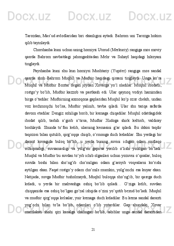 Tarozdan, Mas’ud avlodlaridan biri ekanligini aytadi. Bahrom uni Tarozga hokim
qilib tayinlaydi.
Chorshanba kuni uchun uning homiysi Utorud (Merkuriy) rangiga mos moviy
qasrda   Bahrom   navbatdagi   jahongashtadan   Mehr   va   Suhayl   haqidagi   hikoyani
tinglaydi. 
Payshanba   kuni   shu   kun   homiysi   Mushtariy   (Yupiter)   rangiga   mos   sandal
qasrda   shoh   Bahrom   Muqbil   va   Mudbir   haqidagi   qissani   tinglaydi.   Unga   ko‘ra
Muqbil   va   Mudbir   Boxtar   degan   joydan   Xovarga   yo‘l   oladilar.   Muqbil   ibodatli,
rostgo‘y   bo‘lib,   Mudbir   kazzob   va   pastkash   edi.   Ular   qaynoq   vodiyi   hamimdan
birga o‘tadilar. Mudbirning axmoqona gaplaridan Muqbil ko‘p ozor chekib, undan
voz   kechmoqchi   bo‘lsa,   Mudbir   yalinib,   tavba   qiladi.   Ular   shu   tariqa   safarda
davom etadilar. Dengiz sohiliga borib, bir kemaga chiqadilar. Muqbil odatdagidek
ibodat   qilib,   tasbih   o‘girib   o‘tirsa,   Mudbir   Xudoga   shirk   keltirib,   valdiray
boshlaydi.   Shunda   to‘fon   kelib,   ularning   kemasini   g‘ar   qiladi.   Bu   ikkisi   taqdir
taqozosi bilan qutulib, qirg‘oqqa chiqib, o‘rmonga duch keladilar. Shu yerdagi bir
daraxt   kovagida   buloq   bo‘lib,   u   yerda   buning   suvini   ichgan   odam   mutlaqo
ochiqmaligi,   suvsamasligi   va   yolg‘on   gapirsa   yorilib   o‘lishi   yozilgan   bo‘ladi.
Muqbil va Mudbir bu suvdan to‘yib ichib olganlari uchun yozuvni o‘qisalar, buloq
suvida   boshi   bilan   sho‘ng‘ib   cho‘milgan   odam   g‘aroyib   voqealarni   ko‘rishi
aytilgan ekan. Faqat rostgo‘y odam cho‘mils mumkin, yolg‘onchi esa kuyar ekan.
Natijada,   suvga   Mudbir   tusholmaydi,   Muqbil   buloqqa   sho‘ng‘ib,   bir   qasrga   duch
keladi,   u   yerda   bir   mahvashga   oshiq   bo‘lib   qoladi…   O‘ziga   kelib,   suvdan
chiqqanida esa oshiq bo‘lgan go‘zal ishqida o‘zini yo‘qotib bexud bo‘ladi. Muqbil
va mudbir qirg‘oqqa kelsalar, yuir kemaga duch keladilar. Bu kema sandal daraxti
yog‘ochi   bilan   to‘la   bo‘lib,   odamlari   o‘lib   yotardilar.   Gap   shundaki,   Xovar
mamlakati   shohi   qizi   kasalga   chalingan   bo‘lib,   tabiblar   unga   sandal   daraxtidan
21 