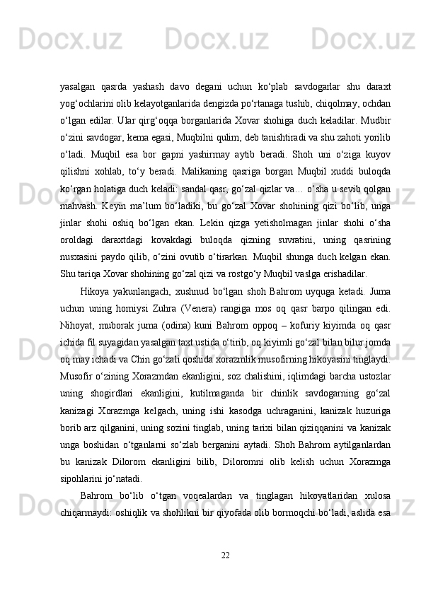 yasalgan   qasrda   yashash   davo   degani   uchun   ko‘plab   savdogarlar   shu   daraxt
yog‘ochlarini olib kelayotganlarida dengizda po‘rtanaga tushib, chiqolmay, ochdan
o‘lgan   edilar.   Ular   qirg‘oqqa   borganlarida   Xovar   shohiga   duch   keladilar.   Mudbir
o‘zini savdogar, kema egasi, Muqbilni qulim, deb tanishtiradi va shu zahoti yorilib
o‘ladi.   Muqbil   esa   bor   gapni   yashirmay   aytib   beradi.   Shoh   uni   o‘ziga   kuyov
qilishni   xohlab,   to‘y   beradi.   Malikaning   qasriga   borgan   Muqbil   xuddi   buloqda
ko‘rgan holatiga duch keladi: sandal qasr, go‘zal qizlar va… o‘sha u sevib qolgan
mahvash.   Keyin   ma’lum   bo‘ladiki,   bu   go‘zal   Xovar   shohining   qizi   bo‘lib,   unga
jinlar   shohi   oshiq   bo‘lgan   ekan.   Lekin   qizga   yetisholmagan   jinlar   shohi   o‘sha
oroldagi   daraxtdagi   kovakdagi   buloqda   qizning   suvratini,   uning   qasrining
nusxasini  paydo qilib, o‘zini  ovutib o‘tirarkan. Muqbil  shunga  duch kelgan ekan.
Shu tariqa Xovar shohining go‘zal qizi va rostgo‘y Muqbil vaslga erishadilar.
Hikoya   yakunlangach,   xushnud   bo‘lgan   shoh   Bahrom   uyquga   ketadi.   Juma
uchun   uning   homiysi   Zuhra   (Venera)   rangiga   mos   oq   qasr   barpo   qilingan   edi.
Nihoyat,   muborak   juma   (odina)   kuni   Bahrom   oppoq   –   kofuriy   kiyimda   oq   qasr
ichida fil suyagidan yasalgan taxt ustida o‘tirib, oq kiyimli go‘zal bilan bilur jomda
oq may ichadi va Chin go‘zali qoshida xorazmlik musofirning hikoyasini tinglaydi.
Musofir  o‘zining Xorazmdan  ekanligini, soz chalishini,  iqlimdagi  barcha  ustozlar
uning   shogirdlari   ekanligini,   kutilmaganda   bir   chinlik   savdogarning   go‘zal
kanizagi   Xorazmga   kelgach,   uning   ishi   kasodga   uchraganini,   kanizak   huzuriga
borib arz qilganini, uning sozini tinglab, uning tarixi bilan qiziqqanini va kanizak
unga   boshidan   o‘tganlarni   so‘zlab   berganini   aytadi.   Shoh   Bahrom   aytilganlardan
bu   kanizak   Dilorom   ekanligini   bilib,   Diloromni   olib   kelish   uchun   Xorazmga
sipohlarini jo‘natadi.
Bahrom   bo‘lib   o‘tgan   voqealardan   va   tinglagan   hikoyatlaridan   xulosa
chiqarmaydi: oshiqlik va shohlikni bir qiyofada olib bormoqchi bo‘ladi, aslida esa
22 