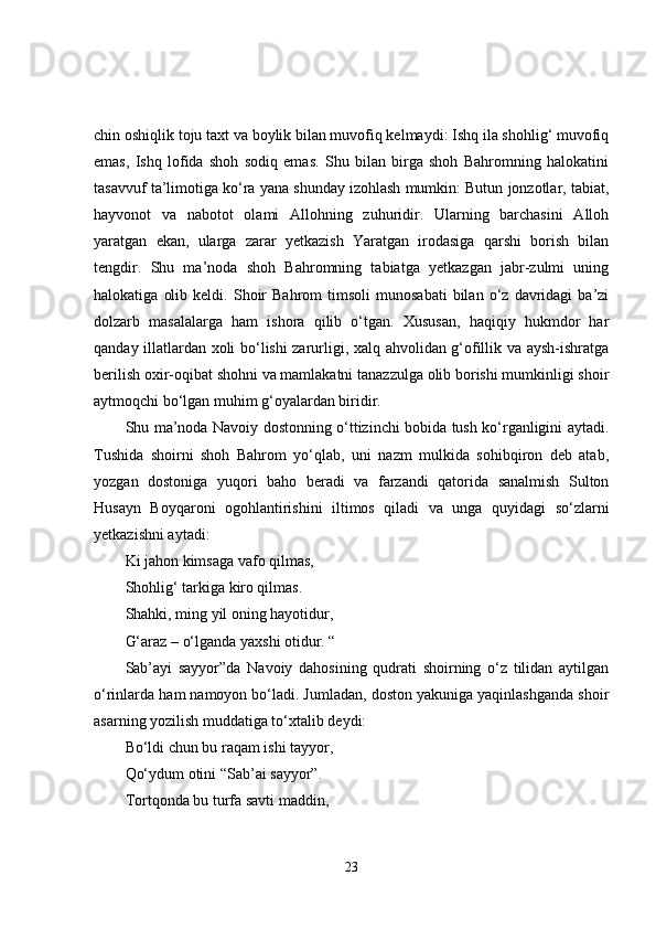 chin oshiqlik toju taxt va boylik bilan muvofiq kelmaydi: Ishq ila shohlig‘ muvofiq
emas,   Ishq   lofida   shoh   sodiq   emas.   Shu   bilan   birga   shoh   Bahromning   halokatini
tasavvuf ta’limotiga ko‘ra yana shunday izohlash mumkin: Butun jonzotlar, tabiat,
hayvonot   va   nabotot   olami   Allohning   zuhuridir.   Ularning   barchasini   Alloh
yaratgan   ekan,   ularga   zarar   yetkazish   Yaratgan   irodasiga   qarshi   borish   bilan
tengdir.   Shu   ma’noda   shoh   Bahromning   tabiatga   yetkazgan   jabr-zulmi   uning
halokatiga   olib   keldi.  Shoir   Bahrom   timsoli   munosabati   bilan   o‘z  davridagi   ba’zi
dolzarb   masalalarga   ham   ishora   qilib   o‘tgan.   Xususan,   haqiqiy   hukmdor   har
qanday illatlardan xoli bo‘lishi zarurligi, xalq ahvolidan g‘ofillik va aysh-ishratga
berilish oxir-oqibat shohni va mamlakatni tanazzulga olib borishi mumkinligi shoir
aytmoqchi bo‘lgan muhim g‘oyalardan biridir.
Shu ma’noda Navoiy dostonning o‘ttizinchi bobida tush ko‘rganligini aytadi.
Tushida   shoirni   shoh   Bahrom   yo‘qlab,   uni   nazm   mulkida   sohibqiron   deb   atab,
yozgan   dostoniga   yuqori   baho   beradi   va   farzandi   qatorida   sanalmish   Sulton
Husayn   Boyqaroni   ogohlantirishini   iltimos   qiladi   va   unga   quyidagi   so‘zlarni
yetkazishni aytadi: 
Ki jahon kimsaga vafo qilmas,
Shohlig‘ tarkiga kiro qilmas.
Shahki, ming yil oning hayotidur,
G‘araz – o‘lganda yaxshi otidur. “
Sab’ayi   sayyor”da   Navoiy   dahosining   qudrati   shoirning   o‘z   tilidan   aytilgan
o‘rinlarda ham namoyon bo‘ladi. Jumladan, doston yakuniga yaqinlashganda shoir
asarning yozilish muddatiga to‘xtalib deydi: 
Bo‘ldi chun bu raqam ishi tayyor,
Qo‘ydum otini “Sab’ai sayyor”.
Tortqonda bu turfa savti maddin,
23 