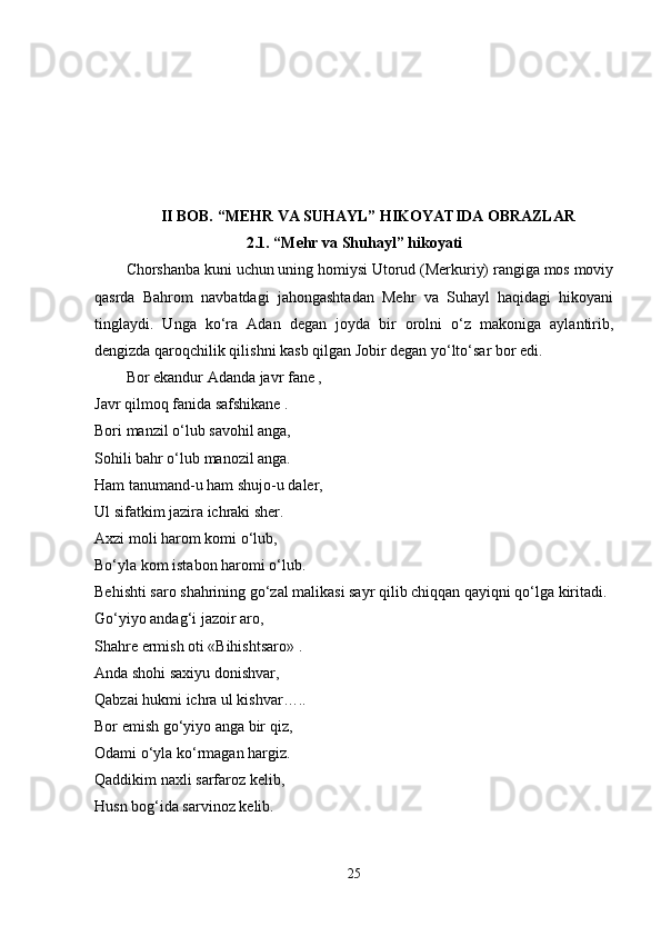 II BOB. “MEHR VA SUHAYL” HIKOYATIDA OBRAZLAR  
2.1. “Mehr va Shuhayl” hikoyati
Chorshanba kuni uchun uning homiysi Utorud (Merkuriy) rangiga mos moviy
qasrda   Bahrom   navbatdagi   jahongashtadan   Mehr   va   Suhayl   haqidagi   hikoyani
tinglaydi.   Unga   ko‘ra   Adan   degan   joyda   bir   orolni   o‘z   makoniga   aylantirib,
dengizda qaroqchilik qilishni kasb qilgan Jobir degan yo‘lto‘sar bor edi. 
Bor ekandur Adanda javr fane , 
Javr qilmoq fanida safshikane . 
Bori manzil o‘lub savohil anga, 
Sohili bahr o‘lub manozil anga. 
Ham tanumand-u ham shujo-u daler, 
Ul sifatkim jazira ichraki sher. 
Axzi moli harom komi o‘lub, 
Bo‘yla kom istabon haromi o‘lub. 
Behishti saro shahrining go‘zal malikasi sayr qilib chiqqan qayiqni qo‘lga kiritadi. 
Go‘yiyo andag‘i jazoir aro, 
Shahre ermish oti «Bihishtsaro» . 
Anda shohi saxiyu donishvar, 
Qabzai hukmi ichra ul kishvar….. 
Bor emish go‘yiyo anga bir qiz, 
Odami o‘yla ko‘rmagan hargiz. 
Qaddikim naxli sarfaroz kelib, 
Husn bog‘ida sarvinoz kelib. 
25 