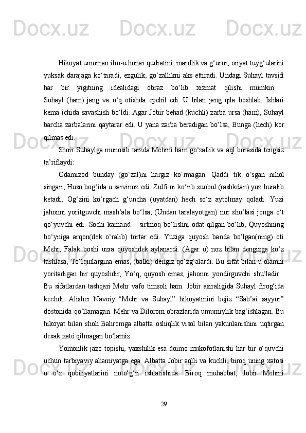 Hikoyat umuman ilm-u hunar qudratini, mardlik va g‘urur, oriyat tuyg‘ularini
yuksak darajaga  ko‘taradi, ezgulik, go‘zallikni  aks ettiradi. Undagi  Suhayl  tavsifi
har   bir   yigitning   idealidagi   obraz   bo‘lib   xizmat   qilishi   mumkin:  
Suhayl   (ham)   jang   va   o‘q   otishda   epchil   edi.   U   bilan   jang   qila   boshlab,   Ishlari
kema ichida savashish bo‘ldi. Agar Jobir behad (kuchli) zarba ursa (ham), Suhayl
barcha zarbalarini qaytarar  edi. U yana zarba beradigan bo‘lsa, Bunga (hech) kor
qilmas edi.  
Shoir Suhaylga munosib tarzda Mehrni ham go‘zallik va aql borasida tengsiz
ta’riflaydi: 
Odamizod   bunday   (go‘zal)ni   hargiz   ko‘rmagan.   Qaddi   tik   o‘sgan   nihol
singari, Husn bog‘ida u sarvinoz edi. Zulfi ni ko‘rib sunbul (rashkdan) yuz buralib
ketadi,   Og‘zini   ko‘rgach   g‘uncha   (uyatdan)   hech   so‘z   aytolmay   qoladi.   Yuzi
jahonni   yoritguvchi   mash’ala   bo‘lsa,   (Undan   taralayotgan)   nur   shu’lasi   jonga   o‘t
qo‘yuvchi  edi.   Sochi  kamand   –  sirtmoq  bo‘lishni  odat  qilgan  bo‘lib,  Quyoshning
bo‘yniga   arqon(dek   o‘ralib)   tortar   edi.   Yuziga   quyosh   banda   bo‘lgan(ning)   oti
Mehr,   Falak   boshi   uzra   quyoshdek   aylanardi.   (Agar   u)   noz   bilan   dengizga   ko‘z
tashlasa, To‘lqinlargina emas, (balki) dengiz qo‘zg‘alardi. Bu sifat bilan u olamni
yoritadigan   bir   quyoshdir,   Yo‘q,   quyosh   emas,   jahonni   yondirguvchi   shu’ladir.  
Bu   sifatlardan   tashqari   Mehr   vafo   timsoli   ham.   Jobir   asiraligida   Suhayl   firog‘ida
kechdi.   Alisher   Navoiy   “Mehr   va   Suhayl”   hikoyatinini   bejiz   “Sab’ai   sayyor”
dostonida qo‘llamagan. Mehr va Dilorom obrazlarida umumiylik bag‘ishlagan. Bu
hikoyat   bilan   shoh   Bahromga   albatta   oshiqlik   visol   bilan   yakunlanishini   uqtirgan
desak xató qilmagan bo‘lamiz. 
Yomonlik jazo  topishi,  yaxshilik  esa  doimo mukofotlanishi   har   bir   o‘quvchi
uchun tarbiyaviy ahamiyatga ega. Albatta Jobir aqlli va kuchli, biroq uning xatosi
u   o‘z   qobiliyatlarini   noto‘g‘ri   ishlatishida.   Biroq   muhabbat,   Jobir   Mehrni
29 