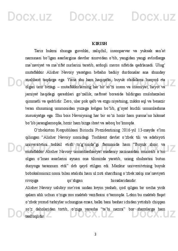 KIRISH
Tarix   hukmi   shunga   guvohki,   xalqchil,   insonparvar   va   yuksak   san’at
namunasi   bo lgan   asarlargina   davrlar   sinovidan   o tib,   yangidan   yangi   avlodlargaʻ ʻ
ma’naviyat   va   ma’rifat   nurlarini   taratib,   ardoqli   meros   sifatida   qadrlanadi.   Ulug	
ʻ
mutafakkir   Alisher   Navoiy   yaratgan   bebaho   badiiy   durdonalar   ana   shunday
xushbaxt   taqdirga   ega.   Yana   shu   ham   haqiqatki,   buyuk   obidalarni   bunyod   eta
olgan   umr   bezagi   –   mutafakkirlarning   har   bir   so zi   inson   va   insoniyat,   hayot   va	
ʻ
jamiyat   haqidagi   qarashlari   go zallik,   nafosat   borasida   bildirgan   mulohazalari	
ʻ
qimmatli va qadrlidir. Zero, ular pok qalb va ezgu niyatning, zukko aql va benazir
teran   shuurning   ummonidan   yuzaga   kelgan   bo lib,   g oyat   kuchli   umumlashma	
ʻ ʻ
xususiyatga   ega.   Shu   bois   Navoiyning   har   bir   so zi   hozir   ham   purma’no   hikmat
ʻ
bo lib jaranglamoqda, hozir ham bizga ibrat va saboq bo lmoqda. 	
ʻ ʻ
O zbekiston   Respublikasi   Birinchi   Prezidentining   2016-yil   13-mayda   e’lon	
ʻ
qilingan   “Alisher   Navoiy   nomidagi   Toshkent   davlat   o zbek   tili   va   adabiyoti	
ʻ
universitetini   tashkil   etish   to g risida”gi   farmonida   ham   “Buyuk   shoir   va	
ʻ ʻ
mutafakkir   Alisher   Navoiy   umumbashariyat   madaniy   xazinasidan   munosib   o rin	
ʻ
olgan   o lmas   asarlarini   aynan   ona   tilimizda   yaratib,   uning   shuhratini   butun	
ʻ
dunyoga   tarannum   etdi”   deb   qayd   etilgan   edi.   Mazkur   universitetning   buyuk
bobokalonimiz nomi bilan atalishi ham ul zoti sharifning o zbek xalqi ma’naviyati	
ʻ
rivojiga   qo shgan   hissalaridandir.  	
ʻ
Alisher   Navoiy   uslubiy   me’rosi   undan   keyin   yashab,   ijod   qilgan   bir   necha   yirik
qalam ahli uchun o ziga xos maktab vazifasini o tamoqda. Lekin bu maktab faqat	
ʻ ʻ
o zbek yoxud turkiylar uchungina emas, balki bani bashar ichidan yetishib chiqqan	
ʻ
so z   daholaridan   tortib,   o ziga   yarasha   “ta’bi   nazmi”   bor   shaxslarga   ham
ʻ ʻ
taalluqlidir.  
3 