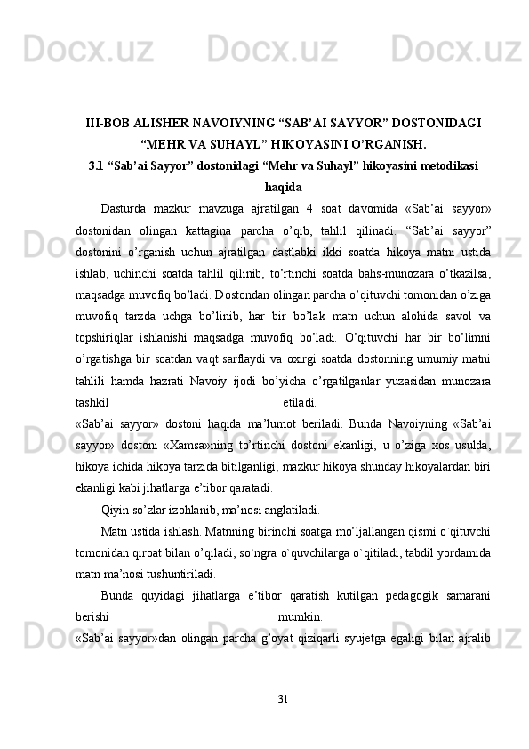 III-BOB  ALISHER NAVOIYNING “SAB’AI SAYYOR” DOSTONIDAGI
“MEHR VA SUHAYL” HIKOYASINI O’RGANISH.
3.1  “Sab’ai Sayyor” dostonidagi “Mehr va Suhayl” hikoyasini metodikasi
haqida
Dasturda   mazkur   mavzuga   ajratilgan   4   soat   davomida   «Sab’ai   sayyor»
dostonidan   olingan   kattagina   parcha   o’qib,   tahlil   qilinadi.   “Sab’ai   sayyor”
dostonini   o’rganish   uchun   ajratilgan   dastlabki   ikki   soatda   hikoya   matni   ustida
ishlab,   uchinchi   soatda   tahlil   qilinib,   to’rtinchi   soatda   bahs-munozara   o’tkazilsa,
maqsadga muvofiq bo’ladi. Dostondan olingan parcha o’qituvchi tomonidan o’ziga
muvofiq   tarzda   uchga   bo’linib,   har   bir   bo’lak   matn   uchun   alohida   savol   va
topshiriqlar   ishlanishi   maqsadga   muvofiq   bo’ladi.   O’qituvchi   har   bir   bo’limni
o’rgatishga   bir  soatdan   vaqt   sarflaydi   va  oxirgi  soatda  dostonning  umumiy  matni
tahlili   hamda   hazrati   Navoiy   ijodi   bo’yicha   o’rgatilganlar   yuzasidan   munozara
tashkil   etiladi.  
«Sab’ai   sayyor»   dostoni   haqida   ma’lumot   beriladi.   Bunda   Navoiyning   «Sab’ai
sayyor»   dostoni   «Xamsa»ning   to’rtinchi   dostoni   ekanligi,   u   o’ziga   xos   usulda,
hikoya ichida hikoya tarzida bitilganligi, mazkur hikoya shunday hikoyalardan biri
ekanligi kabi jihatlarga e’tibor qaratadi. 
Qiyin so’zlar izohlanib, ma’nosi anglatiladi. 
Matn ustida ishlash. Matnning birinchi soatga mo’ljallangan qismi o`qituvchi
tomonidan qiroat bilan o’qiladi, so`ngra o`quvchilarga o`qitiladi, tabdil yordamida
matn ma’nosi tushuntiriladi. 
Bunda   quyidagi   jihatlarga   e’tibor   qaratish   kutilgan   pedagogik   samarani
berishi   mumkin.  
«Sab’ai   sayyor»dan   olingan   parcha   g’oyat   qiziqarli   syujetga   egaligi   bilan   ajralib
31 