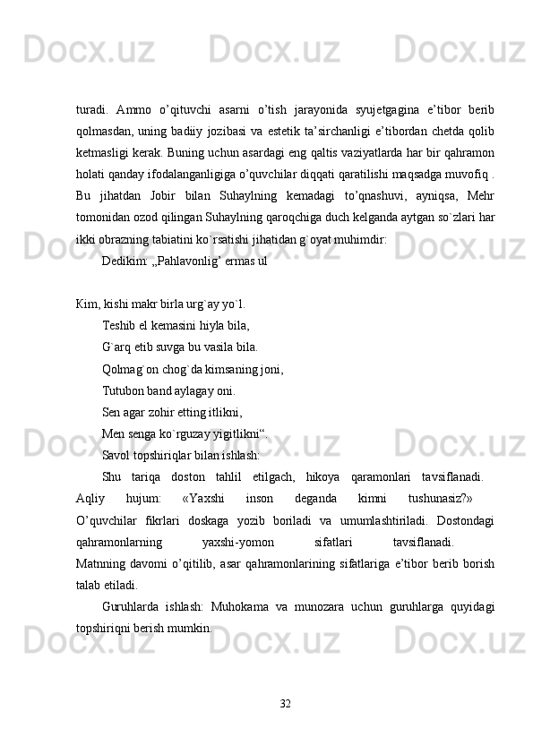 turadi.   Ammo   o’qituvchi   asarni   o’tish   jarayonida   syujetgagina   e’tibor   berib
qolmasdan,   uning   badiiy   jozibasi   va   estetik   ta’sirchanligi   e’tibordan   chetda   qolib
ketmasligi kerak. Buning uchun asardagi eng qaltis vaziyatlarda har bir qahramon
holati qanday ifodalanganligiga o’quvchilar diqqati qaratilishi maqsadga muvofiq .
Bu   jihatdan   Jobir   bilan   Suhaylning   kemadagi   to’qnashuvi,   ayniqsa,   Mehr
tomonidan ozod qilingan Suhaylning qaroqchiga duch kelganda aytgan so`zlari har
ikki obrazning tabiatini ko`rsatishi jihatidan g`oyat muhimdir: 
Dedikim: „Pahlavonlig’ ermas ul
Кim, kishi makr birla urg`ay yo`l. 
Teshib el kemasini hiyla bila,
G`arq etib suvga bu vasila bila. 
Qolmag`on chog`da kimsaning joni,
Tutubon band aylagay oni. 
Sen agar zohir etting itlikni,
Men senga ko`rguzay yigitlikni“. 
Savol topshiriqlar bilan ishlash: 
Shu   tariqa   doston   tahlil   etilgach,   hikoya   qaramonlari   tavsiflanadi.  
Aqliy   hujum:   «Yaxshi   inson   deganda   kimni   tushunasiz?»  
O’quvchilar   fikrlari   doskaga   yozib   boriladi   va   umumlashtiriladi.   Dostondagi
qahramonlarning   yaxshi-yomon   sifatlari   tavsiflanadi.  
Matnning   davomi   o’qitilib,   asar   qahramonlarining   sifatlariga   e’tibor   berib   borish
talab etiladi. 
Guruhlarda   ishlash:   Muhokama   va   munozara   uchun   guruhlarga   quyidagi
topshiriqni berish mumkin. 
32 