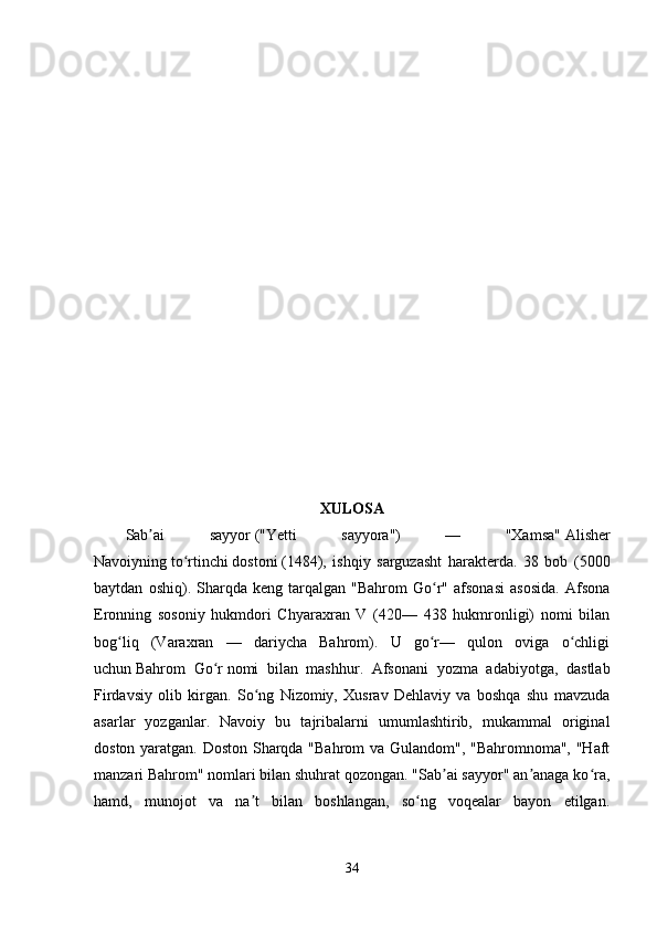 XULOSA  
Sab ai   sayyorʼ   ("Yetti   sayyora")   —   "Xamsa"   Alisher
Navoiyning   to rtinchi	
ʻ   dostoni   (1484),   ishqiy   sarguzasht   harakterda.   38   bob   (5000
baytdan   oshiq).  Sharqda  keng   tarqalgan  "Bahrom   Go r"   afsonasi   asosida.   Afsona	
ʻ
Eronning   sosoniy   hukmdori   Chyaraxran   V   (420—   438   hukmronligi)   nomi   bilan
bog liq   (Varaxran   —   dariycha   Bahrom).   U   go r—   qulon   oviga   o chligi	
ʻ ʻ ʻ
uchun   Bahrom   Go r	
ʻ   nomi   bilan   mashhur.   Afsonani   yozma   adabiyotga,   dastlab
Firdavsiy   olib   kirgan.   So ng   Nizomiy,   Xusrav   Dehlaviy   va   boshqa   shu   mavzuda	
ʻ
asarlar   yozganlar.   Navoiy   bu   tajribalarni   umumlashtirib,   mukammal   original
doston yaratgan. Doston Sharqda "Bahrom  va Gulandom", "Bahromnoma", "Haft
manzari Bahrom" nomlari bilan shuhrat qozongan. "Sab ai sayyor" an anaga ko ra,	
ʼ ʼ ʻ
hamd,   munojot   va   na t   bilan   boshlangan,   so ng   voqealar   bayon   etilgan.	
ʼ ʻ
34 