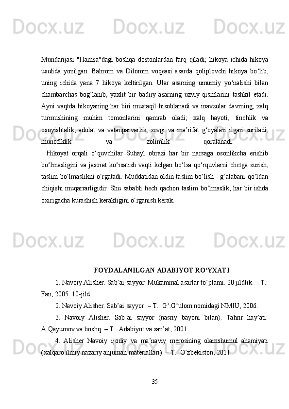 Mundarijasi   "Hamsa"dagi   boshqa   dostonlardan   farq   qiladi;   hikoya   ichida   hikoya
usulida   yozilgan.   Bahrom   va   Dilorom   voqeasi   asarda   qoliplovchi   hikoya   bo lib,ʻ
uning   ichida   yana   7   hikoya   keltirilgan.   Ular   asarning   umumiy   yo nalishi   bilan	
ʻ
chambarchas   bog lanib,   yaxlit   bir   badiiy   asarning   uzviy   qismlarini   tashkil   etadi.	
ʻ
Ayni vaqtda hikoyaning har biri mustaqil hisoblanadi  va mavzular davrning, xalq
turmushining   muhim   tomonlarini   qamrab   oladi;   xalq   hayoti,   tinchlik   va
osoyishtalik,   adolat   va   vatanparvarlik,   sevgi   va   ma rifat   g oyalari   ilgari   suriladi,	
ʼ ʻ
munofiklik   va   zolimlik   qoralanadi.  
.   Hikoyat   orqali   o‘quvchilar   Suhayl   obrazi   har   bir   narsaga   osonlikcha   erishib
bo‘lmasligini  va jasorat  ko‘rsatish  vaqti  kelgan bo‘lsa  qo‘rquvlarni  chetga  surish,
taslim bo‘lmaslikni o‘rgatadi. Muddatidan oldin taslim bo‘lish - g‘alabani qo‘ldan
chiqishi muqarrarligidir. Shu sababli hech qachon taslim bo‘lmaslik, har bir ishda
oxirigacha kurashish kerakligini o‘rganish kerak.
FOYDALANILGAN ADABIYOT RO YXATI	
ʻ
1. Navoiy Alisher. Sab’ai sayyor. Mukammal asarlar to plami. 20 jildlik. – T.:
ʻ
Fan, 2005. 10-jild. 
2. Navoiy Alisher. Sab’ai sayyor. – T.: G .G ulom nomidagi NMIU, 2006. 	
ʻ ʻ
3.   Navoiy   Alisher.   Sab’ai   sayyor   (nasriy   bayoni   bilan).   Tahrir   hay’ati:
A.Qayumov va boshq. – T.: Adabiyot va san’at, 2001. 
4.   Alisher   Navoiy   ijodiy   va   ma’naviy   merosining   olamshumul   ahamiyati
(xalqaro ilmiy nazariy anjuman materiallari). – T.: O zbekiston, 2011.	
ʻ
35 