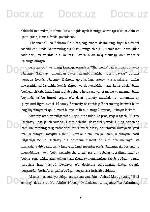 ikkinchi tomondan, kitobxon ko z o ngida aysh-ishratga, ehtirosga o ch, xudbin vaʻ ʻ ʻ
qahri qattiq shaxs sifatida gavdalanadi. 
“Shohnoma”-   da   Bahrom   Go r   haqidagi   voqea   dostonning   faqat   bir   faslini	
ʻ
tashkil   etib,   unda   Bahromning   tug ilishi,   taxtga   chiqishi,   mamlakatni   idora   qilish
ʻ
tadbirlari,   ov   vaqtida   o z   kanizagi   Ozoda   bilan   to qnashuviga   doir   voqealar	
ʻ ʻ
qalamga olingan. 
Bahrom   Go r  va  uning  kanizagi   orasidagi   “Shohnoma”dan  olingan  bu  lavha	
ʻ
Nizomiy   Ganjaviy   tomonidan   qayta   ishlanib,   mashhur   “Haft   paykar”   dostoni
vujudga   keladi.   Nizomiy   Bahrom   qiyofasidagi   asosiy   xususiyatlarni:   mohir
merganlik,   pahlavonlik,   kuchli   shijoat   va   dovyuraklik,   mamlakatni   adolat   bilan
boshqarish kabi fazilatlarni saqlab qolgani holda uni yangi ma’no va mazmun bilan
boyitadi,   ushbu   timsol   orqali   o z   davri   ijtimoiy   masalalarini,   umuminsoniy	
ʻ
g oyalarni ilgari suradi. Nizomiy Firdavsiy dostonidagi Bahromning kanizak bilan	
ʻ
bog liq hikoyasini qoliplovchi hikoya qilib olib, unga 7 mustaqil hikoyat kiritadi. 	
ʻ
Nizomiy   asari   yaratilganidan   keyin   bir   asrdan   ko proq   vaqt   o tgach,   Xusrav	
ʻ ʻ
Dehlaviy   unga   javob   tarzida   “Hasht   behisht”   dostonini   yozadi.   Uning   dostonida
ham   Bahromning   sarguzashtlarini   tasvirlovchi   asosiy   qoliplovchi   hikoya   va   yetti
malika   hikoyasi   mavjud.   Ushbu   hikoyalar   birgalikda   jamlanib,   8   hikoyani   hosil
qilganligi   uchun   Dehlaviy   o z   dostonini   “Hasht   behisht”   deb   nomlaydi   va	
ʻ
malikalar aytib beradigan 7 hikoyatni hind eposidan oladi. Shuningdek, dostonning
muqaddimasi   yetti   bob,   yakunlovchi   qismi   esa   bir   bobdan   iboratligi,   umumiy
boblar   soni   sakkiztaligi   uchun   ham   shunday   nomlanishga   sabab   bo lgan,   degan	
ʻ
qarashlar   ham   mavjud.   Dehlaviy   o z   dostonini   Bahromning   taxtga   chiqish	
ʻ
voqeasidan boshlab, ungacha bo lgan voqealarni tushirib qoldiradi. 	
ʻ
Mazkur mavzuda yaratilgan asarlardan yana biri - Ashraf Marog iyning “Haft	
ʻ
avrang”   dostoni   bo lib,   Alisher   Navoiy   “Muhokamat   ul-lug atayn”da   Ashrafning	
ʻ ʻ
6 